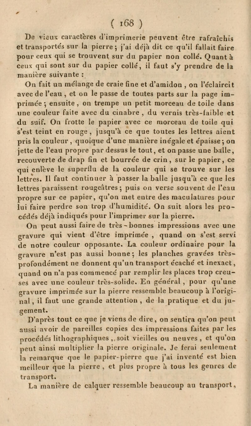 De vieux caractères d’imprimerie peuvent être rafraîchis et transportés sur la pierre; j’ai déjà dit ce qu’il fallait faire pour ceux qui se trouvent sur du papier non colle'. Quant à ceux qui sont sur du papier collé, il faut s’y prendre de la manière suivante : On fait un mélange de craie fine et d’amidon , on l’éclaircit avec de l’eau , et on le passe de toutes parts sur la page im¬ primée ; ensuite , on trempe un petit morceau de toile dans une couleur faite avec du cinabre , du vernis très-faible et du suif. On frotte le papier avec ce morceau de toile qui s’est teint en rouge, jusqu’à ce que toutes les lettres aient pris la couleur , quoique d’une manière inégale et épaisse; on jette de l’eau propre par dessus le tout, et on passe une balle, recouverte de drap fin et bourrée de crin, sur le papier, ce qui enlève le superflu de la couleur qui se trouve sur les lettres. Il faut continuer à passer la balle jusqu’à ce que les lettres paraissent rougeâtres; puis on verse souvent de l’eau propre sur ce papier, qu’on met entre des maculatures pour lui faire perdre son trop d’humidité. On suit alors les pro¬ cédés déjà indiqués pour l’imprimer sur la pierre. On peut aussi faire de très-bonnes impressions avec une gravure qui vient d’être imprimée , quand on s’est servi de notre couleur opposante. La couleur ordinaire pour la gravure n’est pas aussi bonne; les planches gravées très- profondément ne donnent qu’un transport écaché et inexact, quand on n’a pas commencé par remplir les places trop creu¬ ses avec une couleur très-solide. En général , pour qu’une gravure imprimée sur la pierre ressemble beaucoup à l’origi¬ nal, il faut une grande attention , de la pratique et du ju¬ gement. D’après tout ce que je viens de dire, on sentira qu’on peut aussi avoir de pareilles copies des impressions faites par les procédés lithographiques ,. soit vieilles ou neuves, et qu’on peut ainsi multiplier la pierre originale. Je ferai seulement la remarque que le papier-pierre que j’ai inventé est bien meilleur que la pierre , et plus propre à tous les genres de transport. La manière de calquer ressemble beaucoup au transport.