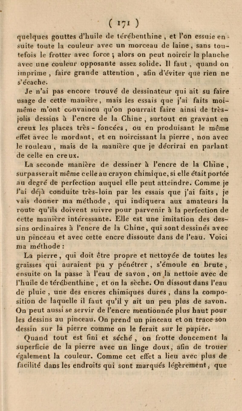 quelques gouttes d’huile de térébenthine , et l’on essuie en suite toute la couleur avec un morceau de laine, sans tou¬ tefois le frotter avec force *, alors on peut noircir la planche avec une couleur opposante assez solide. Il faut , quand on imprime , faire grande attention , afin d’éviter que rien ne s’écache. Je n’ai pas encore trouvé de dessinateur qui ait su faire usage de cette manière, mais les essais que j’ai faits moi- même m’ont convaincu qu’on pourrait faire ainsi de très- jolis dessins à l’encre de la Chine , surtout en gravant en creux les places très - foncées , ou en produisant le même effet avec le mordant, et en noircissant la pierre , non avec le rouleau , mais de la manière que je décrirai en parlant de celle en cre ux. La seconde manière de dessiner à l’encre de la Chine , surpasserait même celle au crayon chimique, si elle était portée au degré de perfection auquel elle peut atteindre. Comme je l’ai déjà conduite très-loin par les essais que j’ai faits , je vais donner ma méthode , qui indiquera aux amateurs la route qu’ils doivent suivre pour parvenir à la perfection de cette manière intéressante. Elle est une imitation des des¬ sins ordinaires à l’encre de la Chine, qui sont dessinés avec un pinceau et avec cette encre dissoute dans de l’eau. Voici ma méthode : La pierre , qui doit être propre et nettoyée de toutes les graisses qui auraient pu y pénétrer , s’émoule en brute , ensuite on la passe à l’eau de savon, on la nettoie avec de l’huile de térébenthine , et on la sèche. On dissout dans l’eau de pluie , une des encres chimiques dures , dans la compo¬ sition de laquelle il faut qu’il y ait un peu plus de savon. On peut aussi se servir de l’encre mentionnée plus haut pour les dessins au pinceau. On prend un pinceau et on trace son dessin sur la pierre comme on le ferait sur le papier. Quand tout est fini et séché , on frotte doucement la superficie de la pierre avec un linge doux, afin de trouer également la couleur. Comme cet effet a lieu avec plus de facilité daDS les endroits qui sont marqués légèrement, que