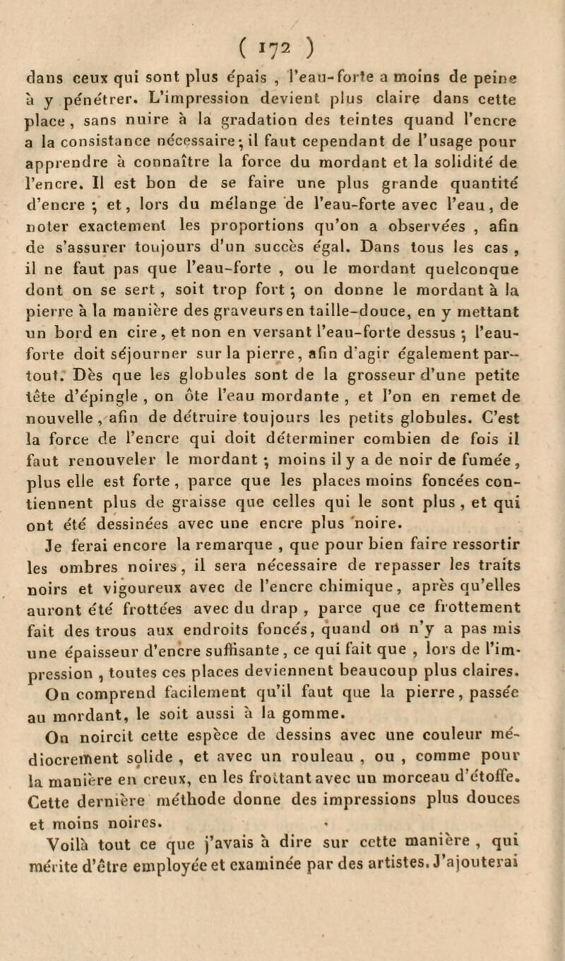 ( *72 ) dans ceux qui sont plus épais , l’eau-forte a moins de peine à y pénétrer. L’impression devient plus claire dans cette place , sans nuire h la gradation des teintes quand l’encre a la consistance nécessaire• il faut cependant de l’usage pour apprendre à connaître la force du mordant et la solidité de l’encre. Il est bon de se faire une plus grande quantité d’encre*, et, lors du mélange de l’eau-forte avec l’eau, de noter exactement les proportions qu’on a observées , afin de s’assurer toujours d'un succès égal. Dans tous les cas , il ne faut pas que l’eau-forte , ou le mordant quelconque dont on se sert , soit trop fort ; on donne le mordant à la pierre à la manière des graveurs en taille-douce, en y mettant un bord en cire, et non en versant l’eau-forte dessus *, l’eau- forte doit séjourner sur la pierre, afin d’agir également par¬ tout. Dès que les globules sont de la grosseur d’une petite tête d’épingle , on ôte l’eau mordante , et l’on en remet de nouvelle, afin de détruire toujours les petits globules. C’est la force de l’encre qui doit déterminer combien de fois il faut renouveler le mordant*, moins il y a de noir de fumée , plus elle est forte , parce que les places moins foncées con¬ tiennent plus de graisse que celles qui le sont plus , et qui ont été dessinées avec une encre plus noire. Je ferai encore la remarque , que pour bien faire ressortir les ombres noires, il sera nécessaire de repasser les traits noirs et vigoureux avec de l’encre chimique, après qu’elles auront été frottées avec du drap , parce que ce frottement fait des trous aux endroits foncés, quand on n’y a pas mis une épaisseur d’encre suffisante , ce qui fait que , lors de l’im¬ pression , toutes ces places deviennent beaucoup plus claires. On comprend facilement qu’il faut que la pierre, passée au mordant, le soit aussi à la gomme. On noircit cette espèce de dessins avec une couleur mé¬ diocrement sçlide , et avec un rouleau , ou , comme pour la manière en creux, en les frottant avec uu morceau d’étoffe. Cette dernière méthode donne des impressions plus douces et moins noires. Voilà tout ce que j’avais à dire sur cette manière , qui mérite d’être employée et examinée par des artistes. J’ajouterai