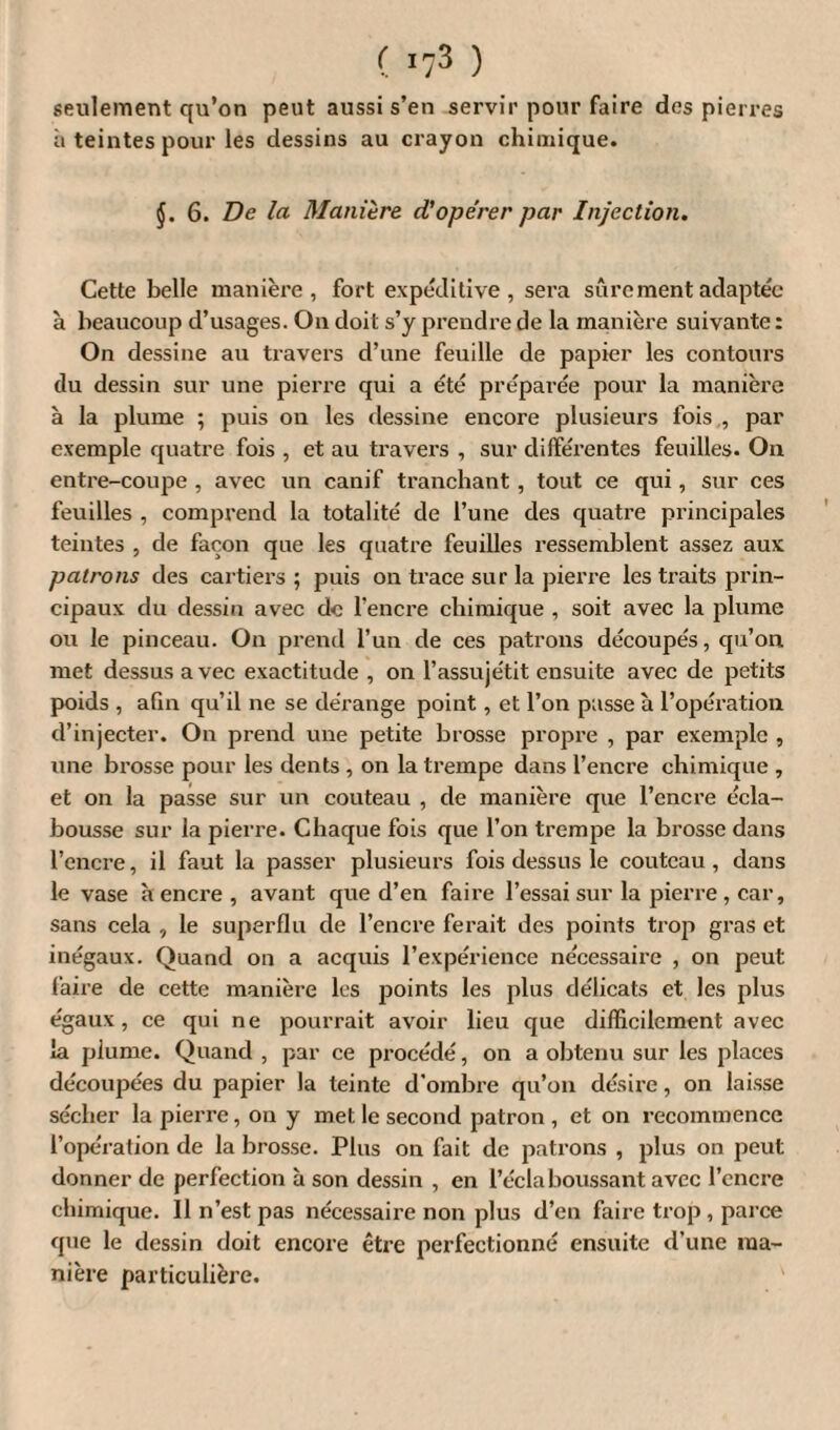 ( *73 ) seulement qu’on peut aussi s’en servir pour faire des pierres ii teintes pour les dessins au crayon chimique. 6. De la Manière cCopêrer par Injection. Cette belle manière, fort expéditive, sera sûrement adaptée à beaucoup d’usages. On doi t s’y prendre de la manière suivante : On dessine au travers d’une feuille de papier les contours du dessin sur une pierre qui a été préparée pour la manière à la plume ; puis on les dessine encore plusieurs fois , par exemple quatre fois , et au travers , sur différentes feuilles. On entre-coupe , avec un canif tranchant , tout ce qui, sur ces feuilles , comprend la totalité de l’une des quatre principales teintes , de façon que les quatre feuilles ressemblent assez aux patrons des cartiers ; puis on trace sur la pierre les traits prin¬ cipaux du dessin avec de l'encre chimique , soit avec la plume ou le pinceau. On prend l’un de ces patrons découpés, qu’on met dessus avec exactitude , on l’assujétit ensuite avec de petits poids , afin qu’il ne se dérange point, et l’on passe à l’opération d’injecter. On prend une petite brosse propre , par exemple , une bi-osse pour les dents, on la trempe dans l’encre chimique , et on la passe sur un couteau , de manière que l’encre écla¬ bousse sur la pierre. Chaque fois que l’on trempe la brosse dans l’encre, il faut la passer plusieurs fois dessus le couteau, dans le vase à encre , avant que d’en faire l’essai sur la pierre , car, sans cela , le superflu de l’encre ferait des points trop gras et inégaux. Quand on a acquis l’expérience nécessaire , on peut faire de cette manière les points les plus délicats et les plus égaux, ce qui ne pourrait avoir lieu que difficilement avec la plume. Quand , par ce procédé, on a obtenu sur les places découpées du papier la teinte d’ombre qu’on désire, on laisse sécher la pierre, on y met le second patron , et on recommence l’opération de la brosse. Plus on fait de patrons , plus on peut donner de perfection à son dessin , en l’éclaboussant avec l’encre chimique. 11 n’est pas nécessaire non plus d’en faire trop, parce que le dessin doit encore être perfectionné ensuite d’une ma¬ nière particulière.
