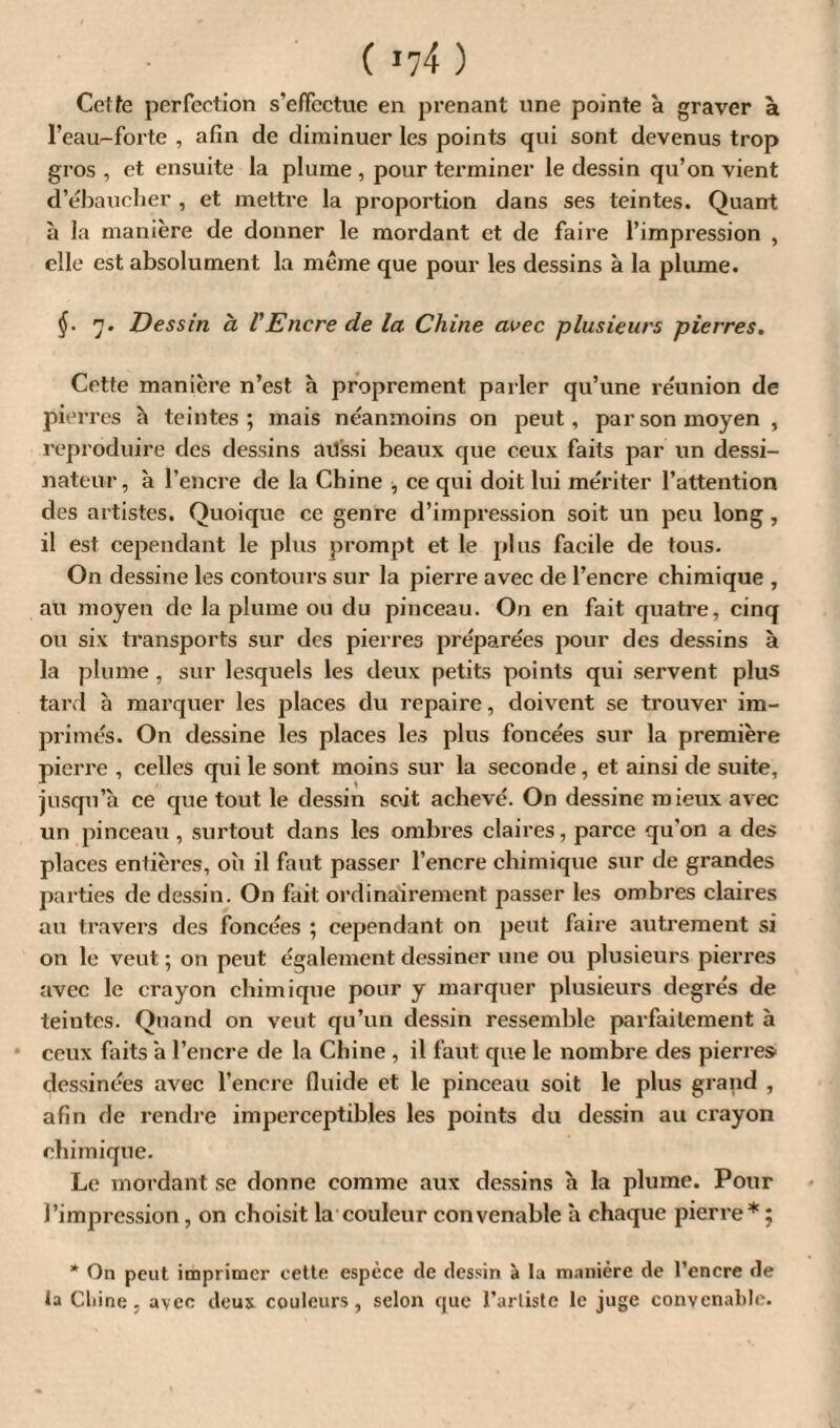 ( *74 ) Celte perfection s’effectue en prenant une pointe à graver à l’eau-forte , afin de diminuer les points qui sont devenus trop gros , et ensuite la plume , pour terminer le dessin qu’on vient d’ébaucher , et mettre la proportion dans ses teintes. Quant à la manière de donner le mordant et de faire l’impression , elle est absolument la même que pour les dessins à la plume. §■ 7. Dessin à l'Encre de la Chine avec plusieurs pierres. Cette manière n’est h proprement parler qu’une réunion de pierres à teintes; mais néanmoins on peut, par son moyen , reproduire des dessins atl'ssi beaux que ceux faits par un dessi¬ nateur, à l’encre de la Chine •, ce qui doit lui mériter l’attention des artistes. Quoique ce genre d’impression soit un peu long, il est cependant le plus prompt et le plus facile de tous. On dessine les contours sur la pierre avec de l’encre chimique , au moyen de la plume ou du pinceau. On en fait quatre, cinq ou six transports sur des pierres préparées pour des dessins à la plume , sur lesquels les deux petits points qui servent plus tard à marquer les places du repaire, doivent se trouver im¬ primés. On dessine les places les plus foncées sur la première pierre , celles qui le sont moins sur la seconde, et ainsi de suite, jusqu’à ce que tout le dessin soit achevé. On dessine mieux avec un pinceau , surtout dans les ombres claires, parce qu’on a des places entières, où il faut passer l’encre chimique sur de grandes parties de dessin. On fait ordinairement passer les ombres claires au travers des foncées ; cependant on peut faire autrement si on le veut ; on peut également dessiner une ou plusieurs pierres avec le crayon chimique pour y marquer plusieurs degrés de teintes. Quand on veut qu’un dessin ressemble parfaitement à ceux faits à l’encre de la Chine , il faut que le nombre des pierres dessinées avec l’encre fluide et le pinceau soit le plus grand , afin fie rendre imperceptibles les points du dessin au crayon chimique. Le mordant se donne comme aux dessins à la plume. Pour l’impression, on choisit la couleur convenable à chaque pierre* ; * On peut imprimer cette espèce <le dessin à la manière de l’encre de la Chine, avec deux couleurs, selon que l’arliste le juge convenable.