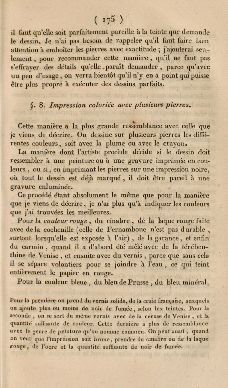 il faut qu’elle soit parfaitement pareille à la teinte que demande le dessin. Je n’ai pas besoin de rappeler qu’il faut faire bien attention à emboîter les pierres avec exactitude ; j’ajouterai seu¬ lement , pour recommander cette manière , qu’il ne faut pas s’effrayer des details quelle. paraît demander, parce qu’avec «u peu d’usage , on verra bientôt qu’il n’y en a point qui puisse être plus propre à exécuter des dessins parfaits. (J. 8. Impression coloriée avec plusieurs pierres. Cette manière a la plus grande ressemblance avec celle que je viens de décrire. On dessine sur plusieurs pierres les diffé¬ rentes couleurs, soit avec la plume ou avec le crayon. La manière dont l’artiste procède décide si le dessin doit ressembler à une peinture ou h une gravure imprimée en cou¬ leurs , ou si, en imprimant les pierres sur une impression noire, où tout le dessin est déjà marqué , il doit être pareil à une gravure enluminée. Ce procédé étant absolument le même que pour la manière que je viens de décrire, je n’ai plus qu’à indiquer les couleurs que j’ai trouvées les meilleures. Pour la couleur rouge, du cinabre, de la laque rouge faite avec delà cochenille (celle de Fernambouc n’est pas durable t surtout lorsqu’elle est exposée à l’air) , de la garance, et enfin du carmin , quand il a d’abord été mêlé avec de la térében¬ thine de Venise , et ensuite avec du vernis , parce que sans cela il se sépare volontiers pour se joindre à l’eau , ce qui teint entièrement le papier en rouge. Pour la couleur bleue , du bleu de Prusse , du bleu minéral, Pour la première on prend du vernis solide, de la craie française, auxquels on ajoute plus ou moins de noir de fumée, selon les teintes. Pour la seconde , on se sert du même vernis avec de la céruse de Venise , et la quantité suffisante de couleur. Cette dernière a plus de ressemblance avec le genre de peinture qu’on nomme camaïeu. On peut aussi , quand on veut que l’impression soit brune, prendre du cinabre ou de la laque rouge, de l’ocre et la quantité suffisante de noir de fumée.