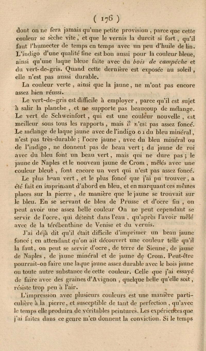 dont on ne fera jamais qu’une petite provision , parce que cette couleur se sèche vite, et que le vernis la durcit si fort , qu’il faut l’huxnecter de temps en temps avec un peu d’huile de Un. L’indigo d’une qualité fine est bon aussi pour la couleur bleue, ainsi qu’une laque bleue faite avec du bois de campêche et du vert-de-gris. Quand cette dernière est exposée au soleil , elle n’est pas aussi durable. La couleur verte , ainsi que la jaune, ne m’ont pas encore assez bien réussi. Le vert-de-gris est difficile à employer , parce qu’il est sujet à salir la planche , et ne supporte pas beaucoup de mélange. Le vert de Schweinfort , qui est une couleur nouvelle , est meilleur sous tous les rapports , mais i'î n’est pas assez foncé. Le mélange de laque jaune avec de l’indigo 01 du bleu minéral, n’est pas très-durable ; l’ocre jaune , avec du bleu minéral ou de l’indigo , ne donnent pas de beau vert ; du jaune de roi avec du bleu font un beau vert, mais qui ne dure pas ; le jaune de Naples et le nouveau jaune de Crom , mêlés avec une couleur bleue , font encore un vert qui n’est pas assez foncé. Le plus b°au vert , et le plus foncé que j’ai pu trouver, a été fait en imprimant d’abord en bleu, et en marquant ces mêmes places sur la pierre , de manière que le jaune se trouvait sur le bleu. En se servant de bleu de Prusse et d’ocre fin , on peut avoir une assez belle couleur On ne peut cependant se servir de l’ocre, qui déteint dans l’eau , qu’après l’avoir mêlé avec de la térébenthine de Venise et du vernis. J’ai déjà dit qu’il était difficile d’imprimer un beau jaune foncé ; en attendant qu’on ait découvert une couleur telle qu’il la faut, on peut se servir d’ocre, de terre de Sienne, de jaune de Naples , de jaune minéral et de jaune de Crom. Peut-être pourrait-on faire une laque jaune assez durable avec le bois jaune ou toute autre substance de cette couleur. Celle que j’ai essayé de faire avec des graines d’Avignon , quelque belle qu’elle soit, résiste trop peu à l’air. L’impression avec plusieurs couleurs est une manière parti¬ culière à la pierre, et susceptible de tant de perfection , qu’avec le temps elle produira de véritables peintures. Les expériences que j’ai faites dans ce genre m’en donnent la conviction. Si le temps