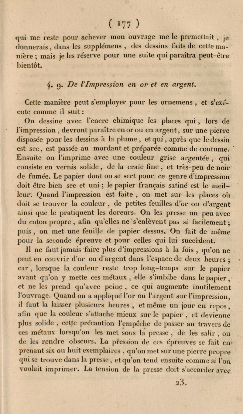 ( *77 ) qui me reste pour achever mon ouvrage me le permettait , je donnerais, dans les suppleinens , des dessins faits de cette ma¬ nière ; mais je les réserve pour une suite qui paraîtra peut-être bientôt. j. g. De VImpression en or et en argent. Cetle manière peut s’employer pour les ornemens , et s’exé¬ cute comme il suit : On dessine avec l’encre chimique Je s places qui , lors de l'impression , devront paraître en or ou en argent, sur une pierre disposée pour les dessins à la plume, et qui, après que le dessin est sec , est passée au mordant et préparée comme de coutume. Ensuite on l’imprime avec une couleur grise argentée , qui consiste en vernis solide, de la craie fine , et très-peu de noir de fumée. Le papier dont on se sert pour ce genre d’impression doit être bien sec et uni ; le papier français satiné est le meil¬ leur. Quand l’impression est faite , on met sur les places oîi doit se trouver la couleur , de petites feuilles d’or ou d’argent ainsi que le pratiquent les doreurs. On les presse un peu avec du coton propre , afin qu’elles ne s’enlèvent pas si facilement ; puis , on met une feuille de papier dessus. On fait de même pour la seconde épreuve et pour celles qui lui succèdent. Il ne faut jamais faire plus d’impressions à la fois , qu’on ne peut en couvrir d’or ou d’argent dans l’espace de deux heures 5 car , lorsque la couleur reste trop long-temps sur le papier avant qu’on y mette ces métaux , elle s’imbibe dans le papier, et ne les prend qu’avec peine , ce qui augmente inutilement l’ouvrage. Quand on a appliqué l’or ou l’argent sur l’impression, il faut la laisser plusieurs heures , et même un jour en repos, afin que la couleur s’attache mieux sur le papier , et devienne plus solide , cette précaution l’empêche de passer au travers de ces métaux lorsqu’on les met sous la presse , de les salir , ou de les rendre obscurs. La pression de ces épreuves se fait en prenant six ou huit exemplaires , qu’on met sur une pierre propre qui se trouve dans la presse, et qu’on tend ensuite comme si l’on voulait imprimer. La tension de la presse doit s’accorder avec a3.