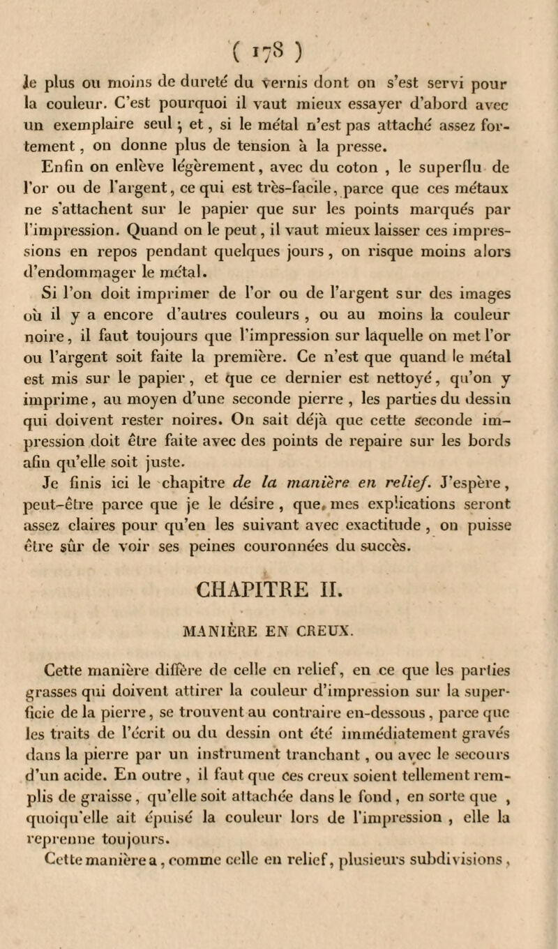 ( ) le plus ou moins de dureté du vernis dont on s’est servi pour la couleur. C’est pourquoi il vaut mieux essayer d’abord avec un exemplaire seul ^ et, si le métal n’est pas attaché assez for¬ tement , on donne plus de tension à la presse. Enfin on enlève légèrement, avec du coton , le superflu de l’or ou de l'argent, ce qui est très-facile, parce que ces métaux ne s’attachent sur le papier que sur les points marqués par l’impression. Quand on le peut, il vaut mieux laisser ces impres¬ sions en repos pendant quelques jours , on risque moins alors d’endommager le métal. Si l’on doit imprimer de l’or ou de l’argent sur des images où d y a encore d’autres couleurs , ou au moins la couleur noire, il faut toujours que l’impression sur laquelle on met l’or ou l’argent soit faite la première. Ce n’est que quand le métal est mis sur le papier, et que ce dernier est nettoyé, qu’on y imprime, au moyen d’une seconde pierre , les parties du dessin qui doivent rester noires. On sait déjà que cette seconde im¬ pression doit être faite avec des points de repaire sur les bords afin qu’elle soit juste. Je finis ici le chapitre de la manière en relief. J’espère, peut-être parce que je le désire , que, mes explications seront assez claires pour qu’en les suivant avec exactitude , on puisse être sûr de voir ses peines couronnées du succès. CHAPITRE II. MANIÈRE EN CREUX. Cette manière diffère de celle en relief, en ce que les parties grasses qui doivent attirer la couleur d’impression sur la super¬ ficie de la pierre, se trouvent au contraire en-dessous, parce que les traits de l’écrit ou du dessin ont été immédiatement gravés dans la pierre par un instrument tranchant, ou avec le secours d’un acide. En outre , il faut que ces creux soient tellement rem¬ plis de graisse, qu’elle soit attachée dans le fond, en sorte que , quoiqu’elle ait épuisé la couleur lors de l’impression , elle la reprenne toujours. Cette manière a, comme celle en relief, plusieurs subdivisions ,