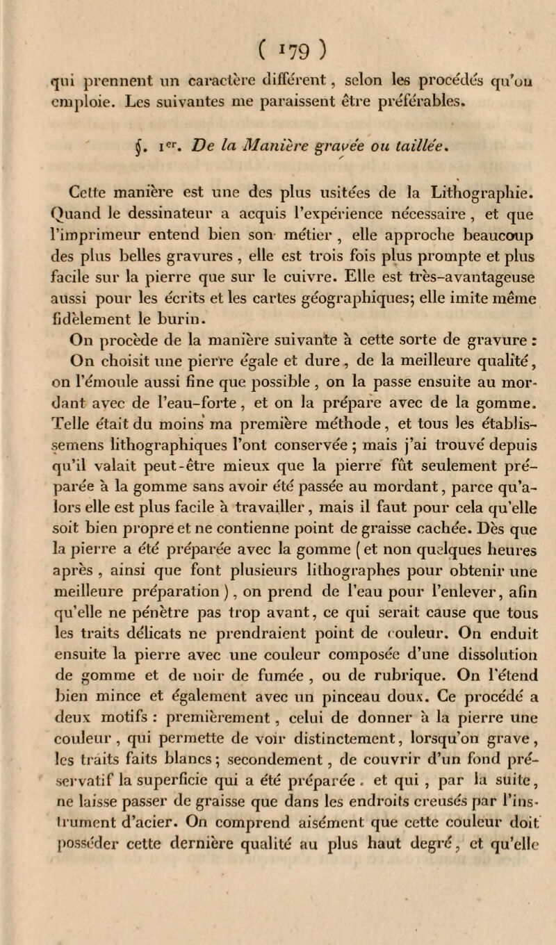 ( *79 ) qui prennent un caractère différent, selon les procédés qu’uu emploie. Les suivantes me paraissent être préférables. §. ier. De la Manière gravée ou taillée. Celte manière est une des plus usitées de la Lithographie. Quand le dessinateur a acquis l’expérience nécessaire , et que l’imprimeur entend bien son métier , elle approche beaucoup des plus belles gravures , elle est trois fois plus prompte et plus facile sur la pierre que sur le cuivre. Elle est très-avantageuse aussi pour les écrits et les caries géographiques; elle imite même fidèlement le burin. On procède de la manière suivante à cette sorte de gravure : On choisit une pierre égale et dure, de la meilleure qualité, on l’emoule aussi fine que possible , on la passe ensuite au mor¬ dant avec de l’eau-forte, et on la prépare avec de la gomme. Telle était du moins ma première méthode, et tous les établis- semens lithographiques l’ont conservée ; mais j’ai trouvé depuis qu’il valait peut-être mieux que la pierre fût seulement pré¬ parée à la gomme sans avoir été passée au mordant, parce qu’a- lors elle est plus facile à travailler, mais il faut pour cela qu’elle soit bien propre et ne contienne point de graisse cachée. Dès que la pierre a été préparée avec la gomme ( et non quelques heures après , ainsi que font plusieurs lithographes pour obtenir une meilleure préparation), on prend de l’eau pour l’enlever, afin qu’elle ne pénètre pas trop avant, ce qui serait cause que tous les traits délicats ne prendraient point de couleur. On enduit ensuite la pierre avec une couleur composée d’une dissolution de gomme et de noir de fumée , ou de rubrique. On l’étend bien mince et également avec un pinceau doux. Ce procédé a deux motifs : premièrement, celui de donner à la pierre une couleur , qui permette de voir distinctement, lorsqu’on grave, les traits faits blancs ; secondement, de couvrir d’un fond pré¬ servatif la superficie qui a été préparée . et qui , par la suite, ne laisse passer de graisse que dans les endroits creusés par l’ins¬ trument d’acier. On comprend aisément que cette couleur doit posséder cette dernière qualité au plus haut degré, et qu’elle