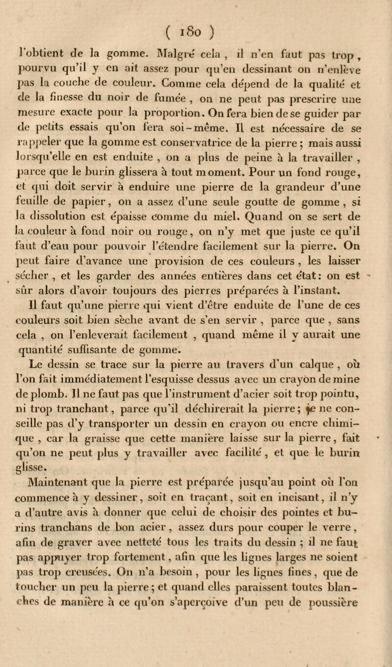 l'obtient de la gomme. Malgré cela , il n’en faut pas trop , pourvu qu’il y en ait assez pour qu’en dessinant on n’enlève pas la couche de couleur. Comme cela dépend de la qualité et de la finesse du noir de fumée , on ne peut pas prescrire une mesure exacte pour la proportion. On fera bien de se guider par de petits essais qu’on fera soi-même. Il est nécessaire de se rappeler que la gomme est conservatrice de la pierre ; mais aussi lorsqu’elle en est enduite , on a plus de peine à la travailler , parce que le burin glissera à tout moment. Pour un fond rouge, et qui doit servir à enduire une pierre de la grandeur d’une feuille de papier, on a assez d’une seule goutte de gomme, si la dissolution est épaisse comme du miel. Quand on se sert de la couleur à fond noir ou rouge, on n’y met que juste ce qu’il faut d’eau pour pouvoir l’étendre facilement sur la pierre. On peut faire d’avance une provision de ces couleurs , les laisser sécher , et les garder des années entières dans cet état: on est sûr alors d’avoir toujours des pierres préparées à l’instant. Il faut qu’une pierre qui vient d’être enduite de l’une de ces couleurs soit bien sèche avant de s’en servir , parce que , sans cela , on l’enleverait facilement , quand même il y aurait une quantité suffisante de gomme. Le dessin se trace sur la pierre au travers d’un calque , où l’on fait immédiatement l’esquisse dessus avec un crayon de mine de plomb. Il ne faut pas que l’instrument d’acier soit trop pointu, ni trop tranchant, parce qu’il déchirerait la pierre; jene con¬ seille pas d’y transporter un dessin en crayon ou encre chimi¬ que , car la graisse que cette manière laisse sur la pierre, fait qu’on ne peut plus y travailler avec facilité , et que le burin glisse. Maintenant que la pierre est. préparée jusqu’au point où l’on commence à y dessiner, soit en traçant, soit en incisant, il n’y a d’autre avis à donner que celui de choisir des pointes et bu¬ rins tranchans de bon acier, assez durs pour couper le verre, afin de graver avec netteté tous les traits du dessin ; il ne faut pas appuyer trop fortement, afin que les lignes larges ne soient pas trop creusées. On n’a besoin, pour les lignes fines, que de toucher un peu la pierre; et quand elles paraissent toutes blan¬ ches de manière à ce qu’on s’aperçoive d’un peu de poussière