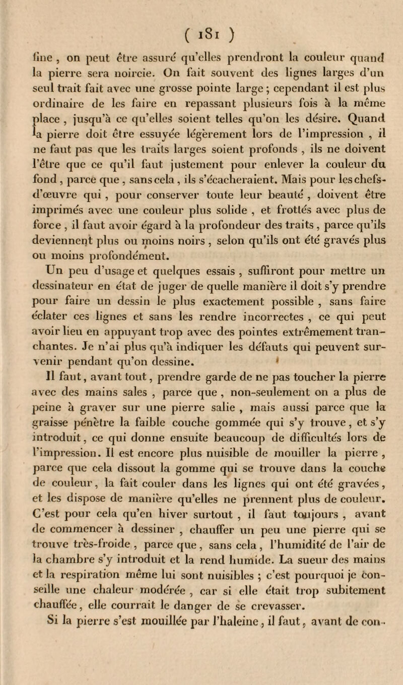 fine , on peut être assuré qu’elles prendront la couleur quand la pierre sera noircie. On fait souvent des lignes larges d’un seul trait fait avec une grosse pointe large ; cependant il est plus ordinaire de les faire en repassant plusieurs fois à la même {»lace , jusqu’à ce qu’elles soient telles qu’on les désire. Quand a pierre doit être essuyée légèrement lors de l’impression , il ne faut pas que les traits larges soient profonds , ils ne doivent l’être que ce qu’il faut justement pour enlever la couleur du fond , parce que , sans cela , ils s’écacheraient. Mais pour les chefs- d’œuvre qui , pour conserver toute leur beauté , doivent être imprimés avec une couleur plus solide , et frottés avec plus de force , il faut avoir égard à la profondeur des traits , parce qu’ils deviennent plus ou moins noirs , selon qu’ils ont été gravés plus ou moins profondément. Un peu d’usage et quelques essais , suffiront pour mettre un dessinateur en état de juger de quelle manière il doit s’y prendre pour faire un dessin le plus exactement possible , sans faire éclater ces lignes et sans les rendre incorrectes , ce qui peut avoir lieu en appuyant trop avec des pointes extrêmement tran¬ chantes. Je n’ai plus qu’à indiquer les défauts qui peuvent sur¬ venir pendant qu’on dessine. * Il faut, avant tout, prendre garde de ne pas toucher la pierre avec des mains sales , parce que , non-seulement on a plus de peine à graver sur une pierre salie , mais aussi parce que la graisse pénètre la faible couche gommée qui s’y trouve, et s’y introduit, ce qui donne ensuite beaucoup de difficultés lors de l’impression. Il est encore plus nuisible de mouiller la pierre , parce que cela dissout la gomme qui se trouve dans la couche de couleur, la fait couler dans les lignes qui ont été gravées, et les dispose de manière qu’elles ne prennent plus de couleur. C’est pour cela qu’en hiver surtout , il faut toujours , avant de commencer à dessiner , chauffer un peu une pierre qui se trouve très-froide , parce que , sans cela , l’humidité de l’air de la chambre s’y introduit et la rend humide. La sueur des mains et la respiration même lui sont nuisibles ; c’cst pourquoi je con¬ seille une chaleur modérée , car si elle était trop subitement chauffée, elle courrait le danger de se crevasser. Si la pierre s’est mouillée par l’haleine, il faut, avant de con-