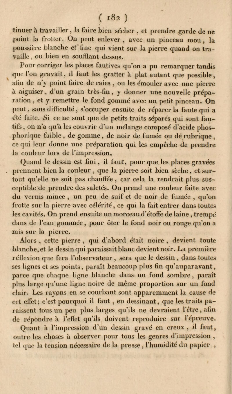 tinuer à travailler, la faire bien sécher , et prendre garde de ne point la frotter. On peut enlever, avec un pinceau mou, la poussière blanche et fine qui vient sur la pierre quand on tra¬ vaille, ou bien en soufflant dessus. Pour corriger les places fautives qu’on a pu remarquer tandis que l’on gravait, il faut les gratter à plat autant que possible, afin de n’y point faire de raies , ou les émouler avec une pierre à aiguiser, d’un grain très-fin , y donner une nouvelle prépa¬ ration, et y remettre le fond gommé avec un petit pinceau. On peut, sans difficulté, s’occuper ensuite de réparer la faute qui a été faite. Si ce ne sont que de petits traits séparés qui sont fau- tifs, on n’a qu’à les couvrir d’un mélange composé d’acide phos- phorique faible, de gomme, de noir de fumée ou de rubrique, ce qui leur donne une préparation qui les empêche de prendre la couleur lors de l’impression. Quand le dessin est fini, il faut, pour que les places gravées prennent bien la couleur , que la pierre soit bien sèche, et sur¬ tout qu’elle ne soit pas chauffée, car cela la rendrait plus sus¬ ceptible de prendre des saletés. On prend une couleur faite avec du vernis mince , un peu de suif et de noir de fumée , qu’on frotte sur la pierre avec célérité, ce qui la fait entrer dans toutes les cavités. On prend ensuite un morceau d’étoffe de laine, trempé dans de l’eau gommée, pour ôter le fond noir ou rouge qu’on a mis sur la pierre. Alors , cette pierre , qui d’abord était noire , devient toute blanche, et le dessin qui paraissait blanc devient noir. La première réflexion que fera l’observateur , sera que le dessin , dans toutes ses lignes et ses points, paraît beaucoup plus fin qu’auparavant, parce que chaque ligne blanche dans un fond sombre, paraît plus large qu’une ligne noire de même proportion sur un fond clair. Les rayons en se courbant sont apparemment la cause de cet effet; c’est pourquoi il faut , en dessinant, que les traits pa¬ raissent tous un peu plus larges qu’ils ne devraient l'être, afin de répondre à l’effet qu’ils doivent reproduire sur l’épreuve. Quant à l’impression d’un dessin gravé en creux , il faut, outre les choses à observer pour tous les genres d’impression , tel (pie la tension nécessaire de la presse, l'humidité du papier ,