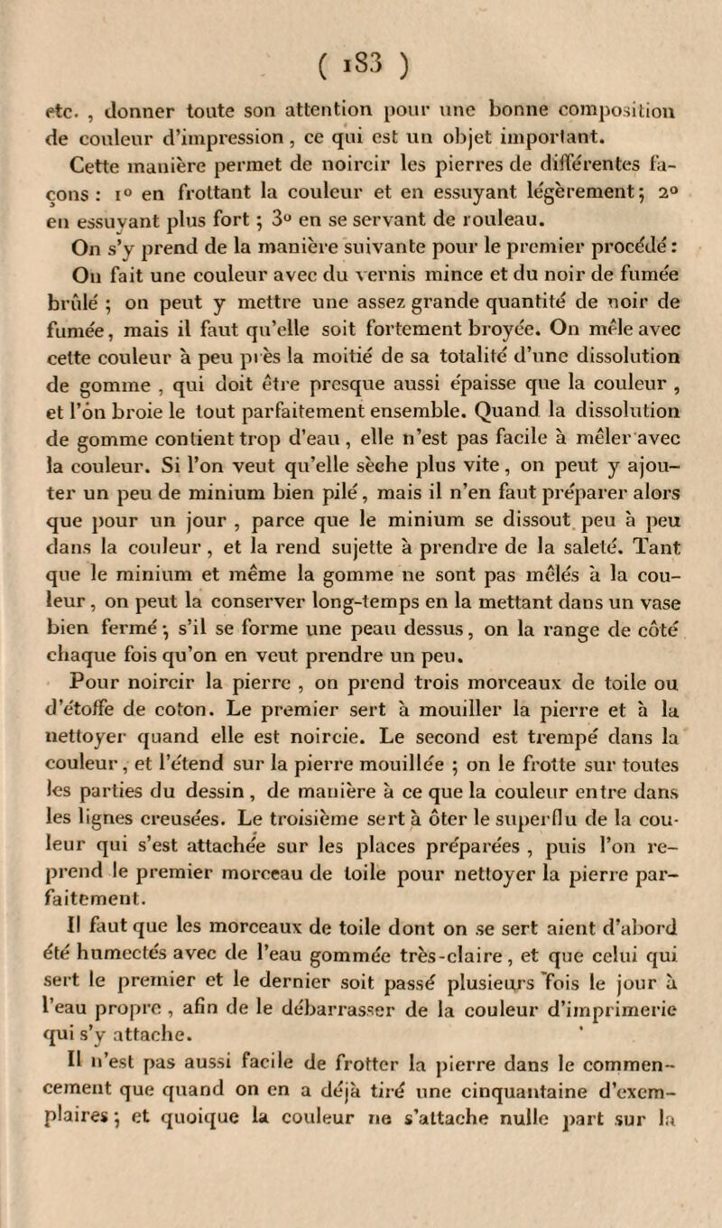 etc. , donner tonte son attention pour une bonne composition de couleur d’impression, ce qui est un objet important. Cette manière permet de noircir les pierres de différentes fa¬ çons : i° en frottant la couleur et en essuyant légèrement; 2° en essuvant plus fort ; 3U en se servant de rouleau. On s’y prend de la manière suivante pour le premier procédé : On fait une couleur avec du vernis mince et du noir de fumée brûlé ; on peut y mettre une assez grande quantité de noir de fumée, mais il faut qu’elle soit fortement broyée. On mêle avec cette couleur à peu près la moitié de sa totalité d’une dissolution de gomme , qui doit être presque aussi épaisse que la couleur , et l’on broie le tout parfaitement ensemble. Quand la dissolution de gomme contient trop d’eau , elle n’est pas facile à mêler avec la couleur. Si l’on veut qu’elle sèche plus vite, on peut y ajou¬ ter un peu de minium bien pilé, mais il n’en faut préparer alors que pour un jour , parce que le minium se dissout peu à peu dans la couleur, et la rend sujette à prendre de la saleté. Tant que le minium et même la gomme ne sont pas mêlés a la cou¬ leur , on peut la conserver long-temps en la mettant dans un vase bien fermé ; s’il se forme une peau dessus, on la range de côté chaque fois qu’on en veut prendre un peu. Pour noircir la pierre , on prend trois morceaux de toile ou d’étoffe de coton. Le premier sert à mouiller la pierre et à la nettoyer quand elle est noircie. Le second est trempé dans la couleur, et l’étend sur la pierre mouillée ; on le frotte sur toutes les parties du dessin , de manière à ce que la couleur entre dans les lignes creusées. Le troisième sert à ôter le superflu de la cou¬ leur qui s’est attachée sur les places préparées , puis l’on re¬ prend le premier morceau de toile pour nettoyer la pierre par¬ faitement. Il faut que les morceaux de toile dont on se sert aient d’abord été humectés avec de l’eau gommée très-claire, et que celui qui sert le premier et le dernier soit passé plusieurs fois le jour à l’eau propre , afin de le débarrasser de la couleur d’imprimerie qui s’y attache. Il n’est pas aussi facile de frotter la pierre dans le commen¬ cement que quand on en a déjà tiré une cinquantaine d’exem¬ plaires ; et quoique la couleur ne s’attache nulle part sur la