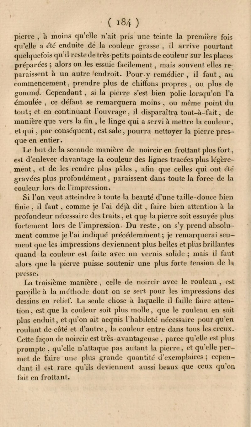 pierre , à moins qu’elle n’ait pris une teinte la première fois qu’elle a été enduite de la couleur grasse , il arrive pourtant quelquefois qu'il reste de très-petits points de couleur sur les places préparées ; alors on les essuie facilement, mais souvent elles re¬ paraissent à un autre endroit. Pour.y remédier, il faut, au commencement, prendre plus de chiffons propres , ou plus de gomme. Cependant , si la pierre s’est bien polie lorsqu’on l’a émoulée , ce défaut se remarquera moins , ou même point du tout; et en continuant l’ouvrage, il disparaîtra toul-à-fait, de manière que vers la fin , le linge qui a servi à mettre la couleur, et qui, par conséquent, est sale, pourra nettoyer la pierre pres¬ que en entier. Le but de la seconde manière de noircir en frottant plus fort, est d'enlever davantage la couleur des lignes tracées plus légère¬ ment , et de les rendre plus pâles , afin que celles qui ont été gravées plus profondément, paraissent dans toute la force de la couleur lors de l’impression. Si l’on veut atteindre à toute la beauté d’une taille-douce bien finie , il faut , comme je l’ai déjà dit , faire bien attention à la profondeur nécessaire des traits, et que la pierre soit essuyée plus fortement lors de l’impression. Du reste, on s’y prend absolu¬ ment comme je l’ai indiqué précédemment; je remarquerai seu- ment que les impressions deviennent plus belles et plus brillantes quand la couleur est faite avec un vernis solide ; mais il faut alors que la pierre puisse soutenir une plus forte tension de la presse. La troisième manière , celle de noircir avec le rouleau , est pareille à la méthode dont on se sert pour les impressions des dessins en relief. La seule chose à laquelle il faille faire atten¬ tion, est que la couleur soit plus molle, que le rouleau en soit plus enduit, et qu’on ait acquis l’habileté nécessaire pour qu’en roulant de côté et d’autre, la couleur entre dans tous les creux. Cette façon de noircir est très-avantageuse , parce qu’elle est plus prompte , qu’elle n’attaque pas autant la pierre, et: qu’elle per¬ met de faire une plus grande quantité d’exemplaires ; cepen¬ dant il est rare qu’ils deviennent aussi beaux que ceux qu’on fait en frottant.