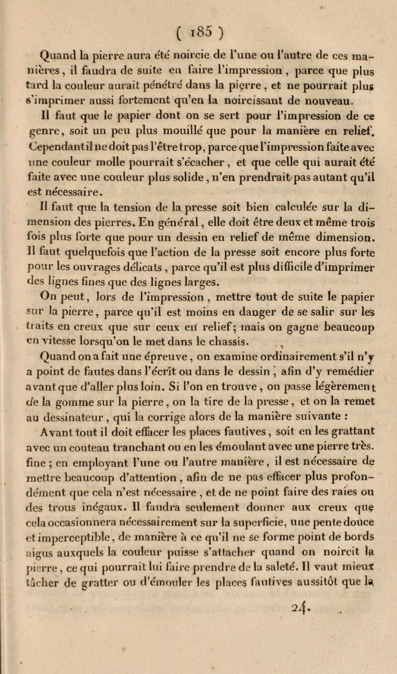 Quand la pierre aura été noircie de l’une ou l’autre de ces ma¬ nières, il faudra de suite en faire l’impression , parce que plus tard la couleur aurait pénétré dans la pierre , et ne pourrait plus s'imprimer aussi fortement qu’en la noircissant de nouveau. Il faut que le papier dont on se sert pour l’impression de ce genre, soit un peu plus mouillé que pour la manière en relief. Cependant il ne doit pas l’être trop, parce que l’impression faite avec une couleur molle pourrait s’écacher, et que celle qui aurait été faite avec une couleur plus solide, n’en prendrait pas autant qu’il est nécessaire. II faut que la tension de la presse soit bien calculée sur la di¬ mension des pierres. En général, elle doit être deux et même trois fois plus forte que pour un dessin en relief de même dimension. Il faut quelquefois que l’action de la presse soit encore plus forte pour les ouvrages délicats , parce qu’il est plus difficile d’imprimer des lignes fines que des lignes larges. On peut, Jors de l’impression , mettre tout de suite le papier sur la pierre, parce qu’il est moins en danger de se salir sur les tiaits en creux que sur ceux eri relief; mais on gagne beaucoup en vitesse lorsqu’on le met dans le châssis. , Quand on a fait une épreuve, on examine ordinairement s’il n’y a point de fautes dans l’écrit ou dans le dessin , afin d’y remédier avant que d’aller plus loin. Si l’on en trouve , on passe légèremen t de la gomme sur la pierre, on la tire de la presse , et on la remet au dessinateur, qui la corrige alors de la manière suivante : Avant tout il doit effacer les places fautives, soit en les grattant avec un couteau tranchant ou en les émoulant avec une pierre très, fine ; en employant l’une ou l’autre manière, il est necessaire de mettre beaucoup d’attention , afin de ne pas effacer plus profon¬ dément que cela n’est necessaire , et de ne point faire des raies ou des trous inégaux. Il faudra seulement donner aux creux que cela occasionnera nécessairement sur la superficie, une pente douce et imperceptible, de manière à ce qu’il ne se forme point de bords aigus auxquels la couleur puisse s’attacher quand on noircit la pierre, ce qui pourrait lui faire prendre de la saleté. Il vaut mieux tâcher de gratter ou d’émouler les places fautives aussitôt que 1* 24.