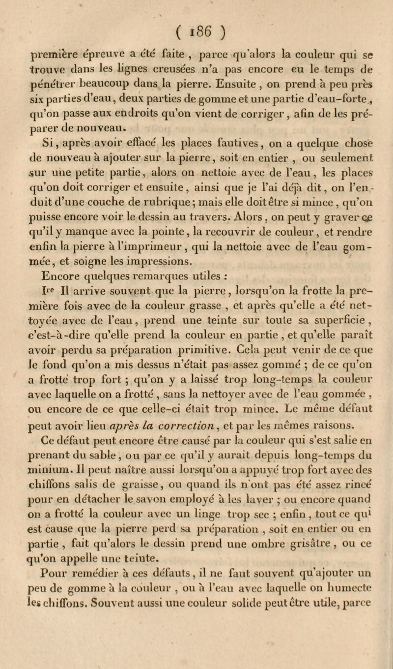 première épreuve a été faite , parce qu'alors la couleur qui se trouve clans les lignes creusées n’a pas encore eu le temps de pénétrer beaucoup clans la pierre. Ensuite , on prend à peu près six parties d’eau, deux parties de gomme et une partie d’eau-forte , qu’on passe aux endroits qu’on vient de corriger , afin de les pré¬ parer de nouveau. Si, après avoir effacé les places fautives, on a quelque chose de nouveau à ajouter sur la pierre, soit en entier , ou seulement sur une petite partie, alors on nettoie avec de l’eau, les places qu’on doit corriger et ensuite , ainsi que je l’ai déjà dit, on l’en • duit d’une couche de rubrique; mais elle doit être si mince , qu’on puisse encore voir le dessin au travers. Alors , on peut y graver œ qu’il y manque avec la pointe, la recouvrir de couleur, et rendre enfin la pierre à l’imprimeur, qui la nettoie avec de l’eau gom¬ mée, et soigne les impressions. Encore quelques remarques utiles : Ire II arrive souvent que la pierre, lorsqu’on la frotte la pre¬ mière fois avec de la couleur grasse , et après qu’elle a été net¬ toyée avec de l’eau, prend une teinte sur toute sa superficie , c’est-à-dire qu’elle prend la couleur en partie , et qu’elle paraît avoir perdu sa préparation primitive. Cela peut venir de ce que le fond qu’on a mis dessus n’était pas assez gommé ; de ce qu’on a frotté trop fort ; qu’on y a laissé trop long-temps la couleur avec laquelle on a frotté , sans la nettoyer avec de l’eau gommée , ou encore de ce que celle-ci était trop mince. Le même défaut peut avoir lieu après la correction, et par les mêmes raisons. Ce défaut peut encore être causé par la couleur qui s’est salie en prenant du sable, ou par ce qu’il y aurait depuis long-temps du minium. Il peut naître aussi lorsqu’on a appuyé trop fort avec des chiffons salis de graisse, ou quand ils n'ont pas été assez rincé pour en détacher le savon employé à les laver ; ou encore quand on a frotté la couleur avec un linge trop sec ; enfin , tout ce qu1 est cause que la pierre perd sa préparation , soit en entier ou en partie , fait qu’alors le dessin prend une ombre grisâtre, ou ce qu’on appelle une teinte. Pour remédier à ces défauts, il ne faut souvent qu’ajouter un peu de gomme à la couleur , ou à l’eau avec laquelle on humecte les chiffons. Souvent aussi une couleur solide peut être utile, parce
