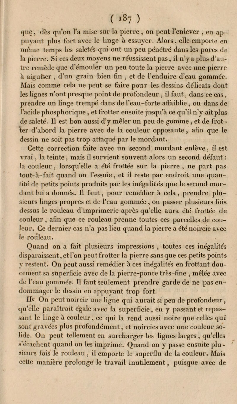 (jue, dès qu’on l’a mise sur la pierre, on peut l’enlever , en ap¬ puyant plus fort avec le linge à essuyer. Alors, elle emporte en même temps les saletés qui ont un peu pénétré dans les pores de la pierre. Si ces deuv moyens ne réussissent pas, il n’y a plus d’au¬ tre remède que d’émouler un peu toute la pierre avec une pierre à aiguiser , d’un grain bien fin , et de l’enduire d’eau gommée. Mais comme cela ne peut se faire pour les dessins délicats dont les lignes n’ont presque point de profondeur , il faut, dans ce cas , prendre un linge trempé dans de l’eau-forte affaiblie, ou dans de l’acide phosphorique, et frotter ensuite jusqu’à ce qu’il n’y ait plus de saleté. 11 est bon aussi d’y mêler un peu de gomme, et de frot - ter d’abord la pierre avec de la couleur opposante , afin que le dessin ne soit pas trop attaqué par le mordant. Cette correction faite avec un second mordant enlève, il est vrai, la teinte, mais il survient souvent alors un second défaut : la couleur, lorsqu’elle a été frottée sur la pierre , ne part pas tout-à-fait quand on l’essuie, et il reste par endroit une quan¬ tité de petits points produits par les inégalités que le second mor¬ dant lui a donnés. Il faut, pour remédier à cela, prendre plu¬ sieurs linges propres et de l’eau gommée , ou passer plusieurs fois dessus le rouleau d’imprimerie après qu’elle aura été frottée de couleur, afin que ce rouleau prenne toutes ces parcelles de cou¬ leur. Ce dernier cas n’a pas lieu quand la pierre a été noircie avec le rouleau. Quand on a fait plusieurs impressions , toutes ces inégalités disparaissent, et l’on peut frotter la pierre sans que ces petits points y restent. On peut aussi remédier à ces inégalités en frottant dou¬ cement sa superficie avec de la pierre-ponce très-fine , mêlée avec de f eau gommée. Il faut seulement prendre garde de ne pas en¬ dommager le dessin en appuyant trop fort. Ile On peut noircir une ligne qui aurait si peu de profondeur, qu’elle paraîtrait égale avec la superficie, en y passant et repas¬ sant le linge à couleur, ce qui la rend aussi noire que celles qui sont gravées plus profondément, et noircies avec une couleur so¬ lide. On peut tellement en surcharger les lignes larges , qu’elles s’écachent quand on les imprime. Quand on y passe ensuite plu¬ sieurs fois le rouleau, il emporte le superflu de la couleur. Mais cette manière prolonge le travail inutilement, puisque avec de
