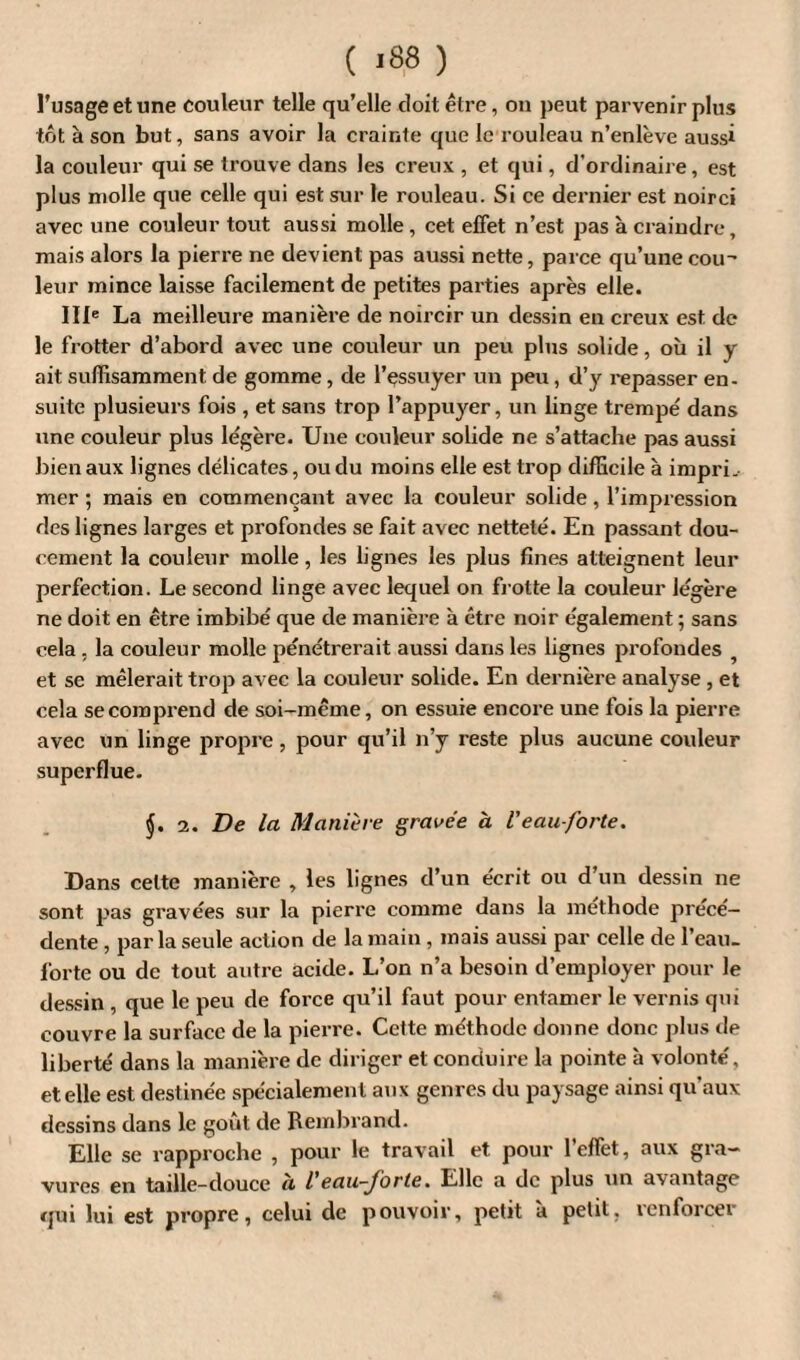 ( >88 ) l’usage et une couleur telle qu’elle doit être, on peut parvenir plus tôt à son but, sans avoir la crainte que le rouleau n’enlève aussi la couleur qui se trouve clans les creux , et qui, d’ordinaire, est plus molle que celle qui est sur le rouleau. Si ce dernier est noirci avec une couleur tout aussi molle , cet effet n’est pas à craindre, mais alors la pierre ne devient pas aussi nette, parce qu’une cou' leur mince laisse facilement de petites parties après elle. IIIe La meilleure manière de noircir un dessin en creux est de le frotter d’abord avec une couleur un peu plus solide, où il y ait suffisamment de gomme, de l’çssuyer un peu, d’y repasser en¬ suite plusieurs fois , et sans trop l’appuyer, un linge trempé dans une couleur plus légère. Une couleur solide ne s’attache pas aussi bien aux lignes délicates, ou du moins elle est trop difficile à impri¬ mer ; mais en commençant avec la couleur solide, l’impression des lignes larges et profondes se fait avec netteté. En passant dou¬ cement la couleur molle, les lignes les plus fines atteignent leur perfection. Le second linge avec lequel on frotte la couleur légère ne doit en être imbibé que de manière à être noir également ; sans cela , la couleur molle pénétrerait aussi dans les lignes profondes et se mêlerait trop avec la couleur solide. En dernière analyse , et cela se comprend de soi-même, on essuie encore une fois la pierre avec un linge propre, pour qu’il n’y reste plus aucune couleur superflue. 2. De la Manière gravée à Veau-forte. Dans celte manière , les lignes d’un écrit ou d’un dessin ne sont pas gravées sur la pierre comme dans la méthode précé¬ dente , parla seule action de la main , mais aussi par celle de l’eau, forte ou de tout autre acide. L’on n’a besoin d’employer pour le dessin , que le peu de force qu’il faut pour entamer le vernis qui couvre la surface de la pierre. Cette méthode donne donc plus de liberté dans la manière de diriger et conduire la pointe à volonté, et elle est destinée spécialement aux genres du paysage ainsi qu’aux dessins dans le goût de Rembrand. Elle se rapproche , pour le travail et pour l’effet, aux gra¬ vures en taille-douce a l eau-forte. Elle a de plus un avantage qui lui est propre, celui de pouvoir, petit à petit, renforcer