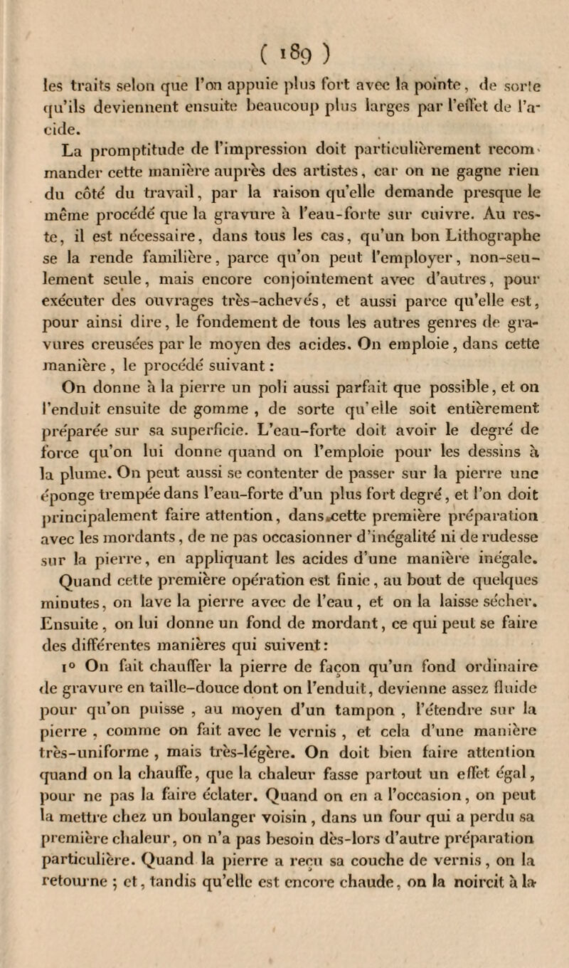 C *89 ) les traits selon que l’on appuie plus fort avec la pointe, de sorle qu’ils deviennent ensuite beaucoup plus larges par reibet de l’a¬ cide. La promptitude de l’impression doit particulièrement recom¬ mander cette manière auprès des artistes, car on ne gagne rien du côté du travail, par la raison qu’elle demande presque le même procédé que la gravure à l’eau-forte sur cuivre. Au res¬ te, il est nécessaire, dans tous les cas, qu’un bon Lithographe se la rende familière, parce qu’on j^eut l’employer, non-seu¬ lement seule, mais encore conjointement avec d’autres, pour exécuter des ouvrages très-achevés, et aussi parce qu’elle est, pour ainsi dire, le fondement de tous les autres genres de gra¬ vures creusées par le moyen des acides. On emploie, dans cette manière , le procédé suivant : On donne à la pierre un poli aussi parfait que possible, et on l’enduit ensuite de gomme , de sorte qu’elle soit entièrement préparée sur sa superficie. L’eau-forte doit avoir le degré de force qu’on lui donne quand on l’emploie pour les dessins à la plume. On peut aussi se contenter de passer sur la pierre une éponge trempée dans l’eau-forte d’un plus fort degré, et l’on doit principalement faire attention, dans .cette première préparation avec les mordants, de ne pas occasionner d’inégalité ni de rudesse sur la pierre, en appliquant les acides d’une manière inégale. Quand cette première opération est finie, au bout de quelques minutes, on lave la pierre avec de l’eau, et on la laisse sécher. Ensuite , on lui donne un fond de moi'dant, ce qui peut se faire des différentes manières qui suivent: i° On fait chauffer la pierre de façon qu’un fond ordinaire «le gravure en taille-douce dont on l’enduit, devienne assez fluide pour qu’on puisse , au moyen d’un tampon , l’étendre sur la pierre , comme on fait avec le vernis , et cela d’une manière très-uniforme , mais très-légère. On doit bien faire attention quand on la chauffe, que la chaleur fasse partout un effet égal, pour ne pas la faire éclater. Quand on en a l’occasion, on peut la mettre chez un boulanger voisin , dans un four qui a perdu sa première chaleur, on n’a pas besoin dès-lors d’autre préparation particulière. Quand la pierre a reçu sa couche de vernis, on la retourne ; et, tandis qu’elle est encore chaude, on la noircit à la