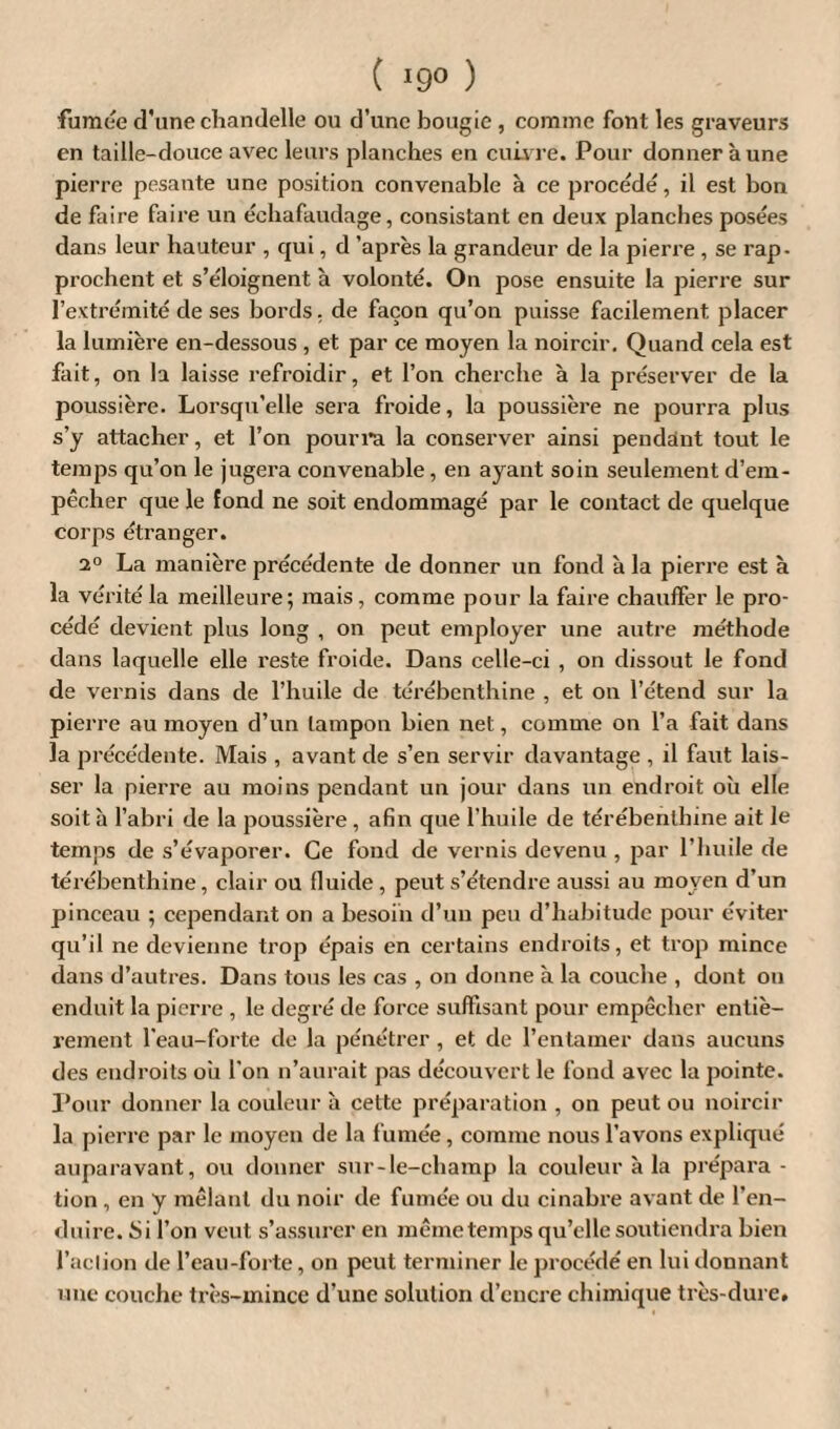 fumée d'une chandelle ou d’une bougie , comme font les graveurs en taille-douce avec leurs planches en cuivre. Pour donner aune pierre pesante une position convenable à ce procédé, il est bon de faire faire un échafaudage, consistant en deux planches posées dans leur hauteur , qui, d'après la grandeur de la pierre , se rap¬ prochent et s’éloignent à volonté. On pose ensuite la pierre sur l’extrémité de ses bords, de façon qu’on puisse facilement placer la lumière en-dessous , et par ce moyen la noircir. Quand cela est fait, on la laisse refroidir, et l’on cherche à la préserver de la poussière. Lorsqu’elle sera froide, la poussière ne pourra plus s’y attacher, et l’on pourra la conserver ainsi pendant tout le temps qu’on le jugera convenable, en ayant soin seulement d’em¬ pêcher que le fond ne soit endommagé par le contact de quelque corps étranger. 2° La manière précédente de donner un fond à la pierre est à la vérité la meilleure; mais, comme pour la faire chauffer le pro¬ cédé devient plus long , on peut employer une autre méthode dans laquelle elle reste froide. Dans celle-ci , on dissout le fond de vernis dans de l’huile de térébenthine , et on l’étend sur la pierre au moyen d’un tampon bien net, comme on l’a fait dans la précédente. Mais , avant de s’en servir davantage , il faut lais¬ ser la pierre au moins pendant un jour dans un endroit où elle soit à l’abri de la poussière , afin que l’huile de térébenthine ait le temps de s’évaporer. Ce fond de vernis devenu , par l’huile de térébenthine, clair ou fluide , peut s’étendre aussi au moyen d’un pinceau ; cependant on a besoin d’un peu d’habitude pour éviter qu’il ne devienne ti'op épais en certains endroits, et trop mince dans d’autres. Dans tous les cas , on donne à la couche , dont ou enduit la pierre , le degré de force suffisant pour empêcher entiè¬ rement l’eau-forte de la pénétrer, et de l’entamer dans aucuns des endroits où l'on n’aurait pas découvert le fond avec la pointe. Pour donner la couleur à cette préparation , on peut ou noircir la pierre par le moyen de la fumée, comme nous l’avons expliqué auparavant, ou donner sur-le-champ la couleur à la prépara - tion , en y mêlant du noir de fumée ou du cinabre avant de l’en¬ duire. Si l’on veut s’assurer en même temps qu’elle soutiendra bien l’aclion de l’eau-forte, on peut terminer le procédé en lui donnant une couche très-mince d’une solution d’encre chimique très-dure.