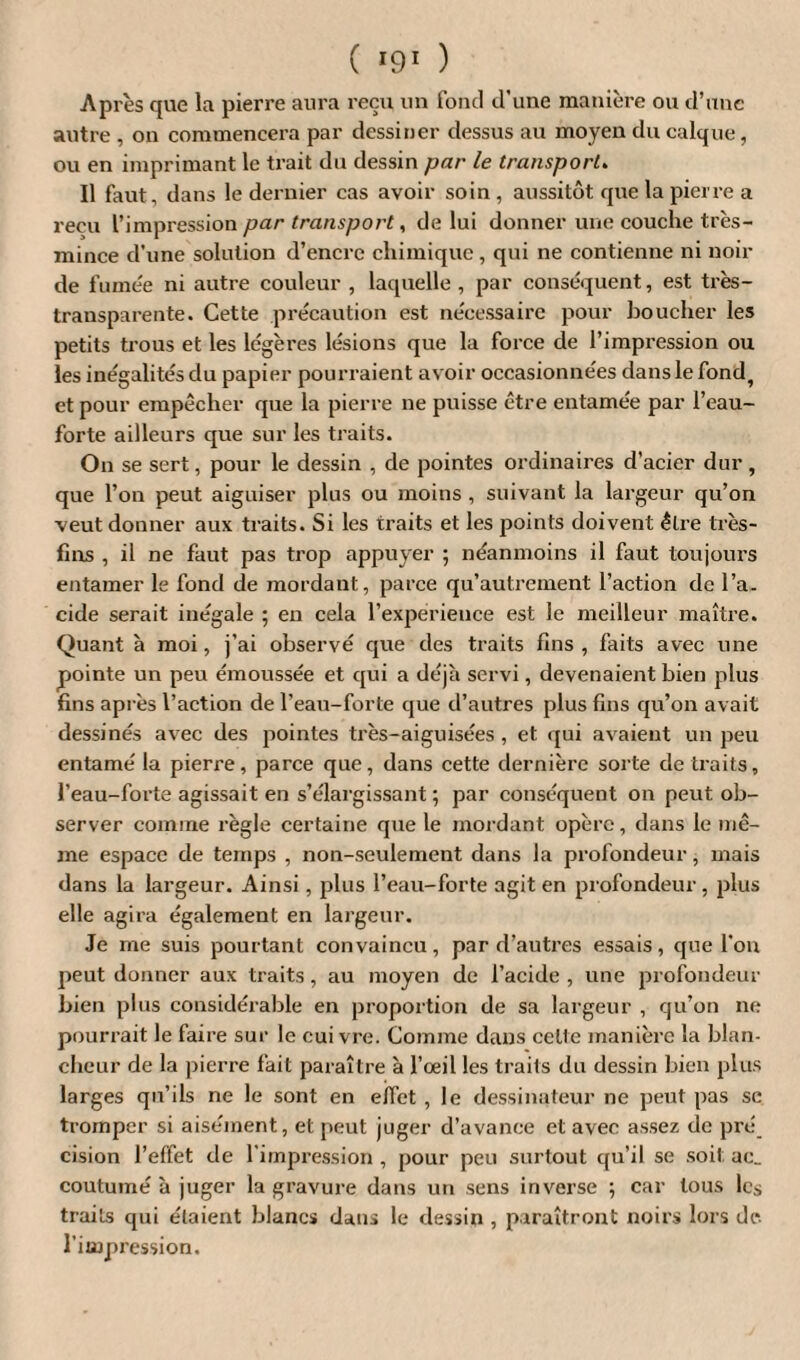 Après que la pierre aura reçu un fond d'une manière ou d’une autre , on commencera par dessiner dessus au moyen du calque, ou en imprimant le trait du dessin par le transport. Il faut, dans le dernier cas avoir soin, aussitôt que la pierre a reçu L’impression par transport, de lui donner une couche très- mince d’une solution d’encre chimique, qui ne contienne ni noir de fumée ni autre couleur , laquelle, par conséquent, est très- transparente. Cette précaution est nécessaire pour boucher les petits trous et les légères lésions que la force de l’impression ou les inégalités du papier pourraient avoir occasionnées dans le fond, et pour empêcher que la pierre ne puisse être entamée par l’eau- forte ailleurs que sur les traits. On se sert, pour le dessin , de pointes ordinaires d’acier dur, que l’on peut aiguiser plus ou moins , suivant la largeur qu’on veut donner aux traits. Si les traits et les points doivent être très- fins , il ne faut pas trop appuyer ; néanmoins il faut toujours entamer le fond de mordant, parce qu’autrement l’action de l’a¬ cide serait inégale ; en cela l’expérience est le meilleur maître. Quant à moi, j’ai observé que des traits fins, faits avec une pointe un peu émoussée et qui a déjà servi, devenaient bien plus fins après l’action de l’eau-forte que d’autres plus fins qu’on avait dessinés avec des pointes très-aiguisées , et qui avaient un peu entamé la pierre, parce que, dans cette dernière sorte de traits, l’eau-forte agissait en s’élargissant ; par conséquent on peut ob¬ server comme règle certaine que le mordant opère, dans le mê¬ me espace de temps , non-seulement dans la profondeur, mais dans la largeur. Ainsi, plus l’eau-forte agit en profondeur, plus elle agira également en largeur. Je me suis pourtant convaincu, par d’autres essais, que fou peut donner aux traits, au moyen de l’acide , une profondeur bien plus considérable en proportion de sa largeur , qu’on ne pourrait le faire sur le cui vre. Comme dans celte manière la blan¬ cheur de la pierre fait paraître à l’œil les trails du dessin bien plus larges qu’ils ne le sont en effet , le dessinateur ne peut pas se tromper si aisément, et peut juger d’avance et avec assez de pré cision l’effet de l’impression , pour peu surtout qu’il se soit ac_ coutumé à juger la gravure dans un sens inverse ; car tous les traits qui étaient blancs dans le dessin , paraîtront noirs lors de l’impression.