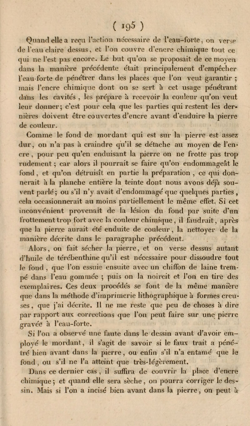 ( *95 ) Quand elle a reçu l’action nécessaire de l’eau-forte, on verse de l’eau claire dessus, et l’on couvre d’encre chimique tout ce qui ne l’est pas encore. Le but qu’on se proposait de ce moyeu dans la manière précédente était principalement d’empêcher l’eau-forte de pénétrer dans les places que l’on veut garantir ; mais l’encre chimique dont on se sert à cet usage pénétrant datis les cavités , les prépare à recevoir la couleur qu’on veut leur donner; c’est pour cela que les parties qui restent les der¬ nières doivent être couvertes d’encre avant d'enduire la pierre de couleur. Comme le fond de mordant qui est sur la pierre est assez dur, on n’a pas à craindre qu’il se détache au moyen de l’en¬ cre , pour peu qu’en enduisant la pierre on ne frotte pas trop rudement ; car alors il pourrait se faire qu’on endommageât le fond, et qu’on détruisît en partie la préparation , ce qui don¬ nerait à la planche entière la teinte dont nous avons déjà sou¬ vent parlé; ou s’il n’y avait d’endommagé que quelques parties , cela occasionnerait au moins partiellement le même effet. Si cet inconvénient provenait de la lésion du fond par suite d’un frottement trop fort avec la couleur chimique, il faudrait, après que la pierre aurai t été enduite de couleur, la nettoyer de la manière décrite dans le paragraphe précédent. Alors, on fait sécher la pierre, et on verse dessus autant d’huile de térébenthine qu’il est nécessaire pour dissoudre tout le fond , que l’on essuie ensuite avec un chiffon de laine trem¬ pé dans l’eau gommée ; puis on la noircit et l’on en tire des exemplaires. Ces deux procédés se font de la même manière que dans la méthode d’imprimerie lithographique à formes creu¬ ses , que j’ai décrite. Il ne me reste que peu de choses à dire par rapport aux corrections que l’on peut faire sur une pierre gravée à l’eau-forte. Si l’on a observé une faute dans le dessin avant d’avoir em¬ ployé le mordant, il s’agit de savoir si le faux trait a péné¬ tré bien avant dans la pierre, ou enfin s’il n’a entamé que le fond, ou s’il ne l’a atteint que très-légèrement. Dans ce dernier cas , il suffira de couvrir la place d’encre chimique; et quand elle sera sèche, on pourra corriger le des¬ sin. Mais si l’on a incisé bien avant dans la pierre, on peut à