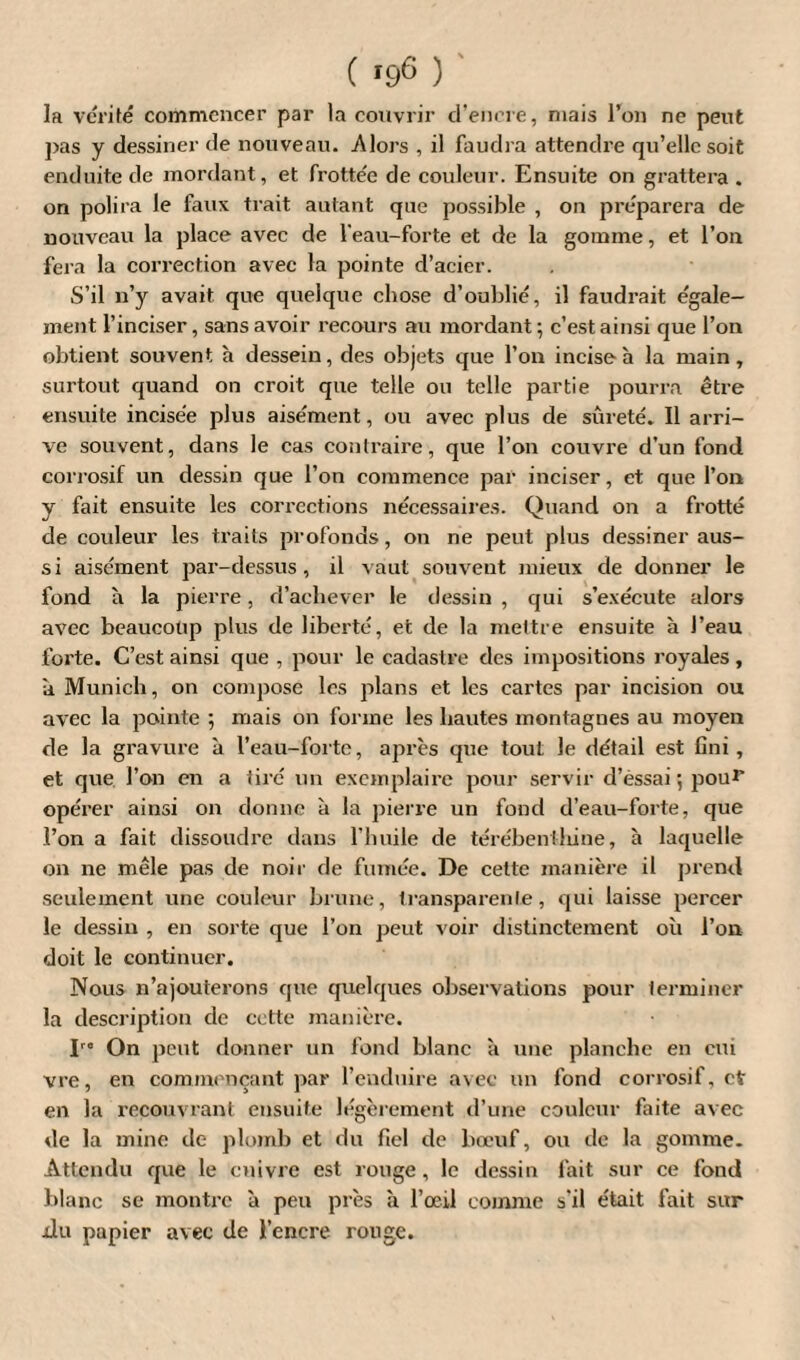 la vérité commencer par la couvrir d’encre, mais l’on ne peut pas y dessiner de nouveau. Alors , il faudra attendre qu’elle soit enduite de mordant, et frottée de couleur. Ensuite on grattera . on polira le faux trait autant que possible , on préparera de nouveau la place avec de l'eau-forte et de la gomme, et l’on fera la correction avec la pointe d’acier. S’il n’y avait que quelque chose d’oublié, il faudrait égale¬ ment l’inciser, sans avoir recours au mordant ; c’est ainsi que l’on obtient souvent h dessein, des objets que l’on incise à la main, surtout quand on croit que telle ou telle partie pourra être ensuite incisée plus aisément, ou avec plus de sûreté. Il arri¬ ve souvent, dans le cas contraire, que l’on couvre d’un fond corrosif un dessin que l’on commence par inciser, et que l’on y fait ensuite les corrections nécessaires. Quand on a frotté de couleur les traits profonds, on ne peut plus dessiner aus¬ si aisément par-dessus, il vaut souvent mieux de donner le fond à la pierre, d’achever le dessin , qui s’exécute alors avec beaucoup plus de liberté, et de la mettre ensuite à J’eau forte. C’est ainsi que , pour le cadastre des impositions royales , îi Munich, on compose les plans et les cartes par incision ou avec la pointe ; mais on forme les hautes montagnes au moyen de la gravure à l’eau-forte, après que tout le détail est fini, et que l’on en a tiré un exemplaire pour servir d’èssai ; pou** opérer ainsi on donne à la pierre un fond d’eau-forte, que l’on a fait dissoudre dans l’huile de térébenthine, à laquelle on ne mêle pas de noir de fumée. De cette manière il prend seulement une couleur brune, transparente, qui laisse percer le dessin , en sorte que l’on peut voir distinctement où l’on doit le continuer. Nous n’ajouterons que quelques observations pour terminer la description de cette manière. I « On peut donner un fond blanc à une planche en cm vre, en commençant par l’enduire avec un fond corrosif, et en la recouvrant ensuite légèrement d’une couleur faite avec vie la mine de plomb et du fiel de bœuf, ou de la gomme. Attendu que le cuivre est rouge, le dessin fait sur ce fond blanc se montre à peu près à l’œil comme s’il était fait sur xlu papier avec de l’encre rouge.