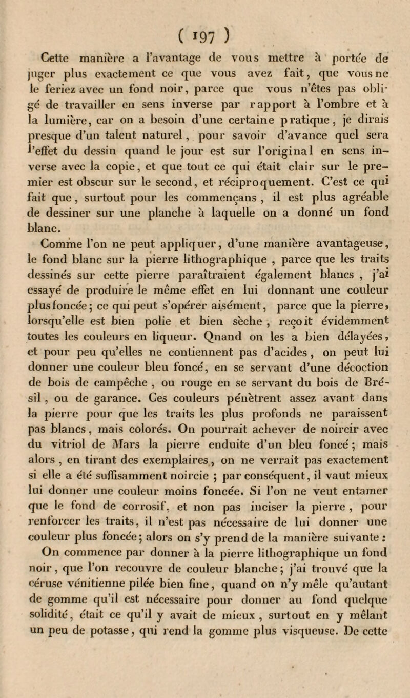 Celte manière a l’avantage de vous mettre à portée de juger plus exactement ce que vous avez fait, que vous ne le feriez avec un fond noir, parce que vous n’ètes pas obli¬ gé de travailler en sens inverse par rapport à l’ombre et à la lumière, car on a besoin d’une certaine pratique, je dirais presque d’un talent naturel, pour savoir d’avance quel sera l’effet du dessin quand le jour est sur l’original en sens in¬ verse avec la copie, et que tout ce qui était clair sur le pre¬ mier est obscur sur le second, et réciproquement. C’est ce qui fait que , surtout pour les commençans , il est plus agréable de dessiner sur une planche à laquelle on a donné un fond blanc. Comme l’on ne peut appliquer, d’une manière avantageuse, le fond blanc sur la pierre lithographique , parce que les traits dessinés sur cette pierre paraîtraient également blancs , j’ai essayé de produire le même effet en lui donnant une couleur plus foncée 5 ce qui peut s’opérer aisément, parce que la pierres lorsqu’elle est bien polie et bien sèche , reçoit évidemment toutes les couleurs en liqueur. Quand on les a bien délayées -, et pour peu qu’elles ne contiennent pas d’acides , on peut lui donner une couleur bleu foncé, en se servant d’une décoction de bois de campêche , ou rouge en se servant du bois de Bré¬ sil , ou de garance. Ces couleui's pénètrent assez avant dans la pierre pour que les traits les plus profonds ne paraissent pas blancs, mais colorés. On pourrait achever de noircir avec du vitriol de Mars la pierre enduite d’un bleu foncé ; mais alors , en tirant des exemplaires, on ne verrait pas exactement si elle a été suffisamment noircie ; par conséquent, il vaut mieux lui donner une couleur moins foncée. Si l’on ne veut entamer que le fond de corrosif, et non pas inciser la pierre , pour renforcer les traits, il n’est pas nécessaire de lui donner une couleur plus foncée; alors on s’y prend de la manière suivante : On commence par donner à la pierre lithographique un fond noir, que l’on recouvre de couleur blanche; j’ai trouvé que la céruse vénitienne pilée bien fine, quand on n’y mêle qu’autant de gomme qu’il est nécessaire pour donner au fond quelque solidité, était ce qu’il y avait de mieux , surtout en y mêlant un peu de potasse, qui rend la gomme plus visqueuse. De cette