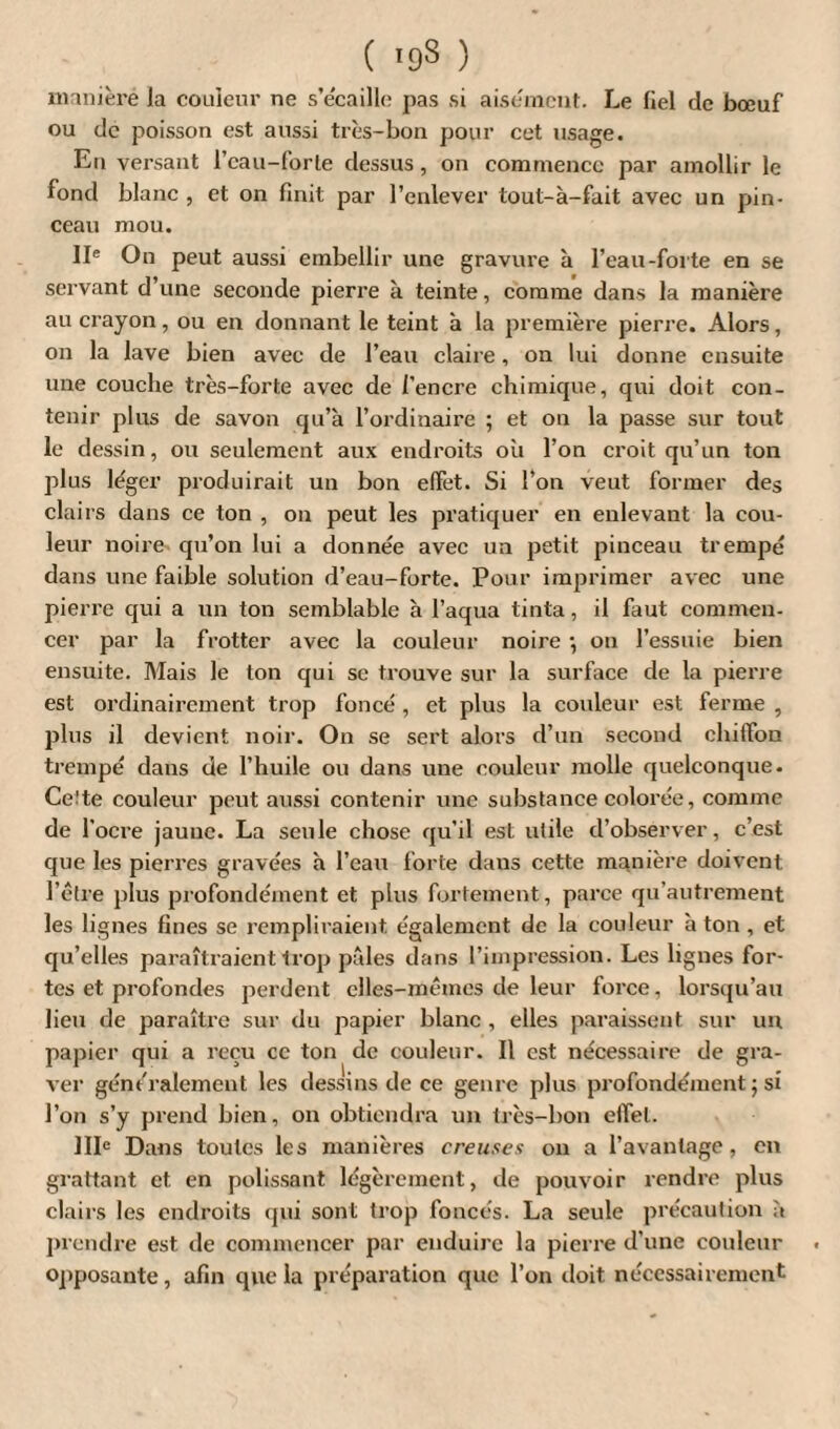 maniéré la couleur ne s’écaille pas si aisément. Le (iel de bœuf ou de poisson est aussi très-bon pour cet usage. En versant l’eau-forte dessus , on commence par amollir le fond blanc , et on finit par l’enlever tout-à-fait avec un pin¬ ceau mou. IIe On peut aussi embellir une gravure à l’eau-forte en se servant d’une seconde pierre à teinte, comme dans la manière au crayon, ou en donnant le teint à la première pierre. Alors, on la lave bien avec de l’eau claire, on lui donne ensuite une couche très-forte avec de l’encre chimique, qui doit con¬ tenir plus de savon qu’à l’ordinaire ; et on la passe sur tout le dessin, ou seulement aux endroits où l’on croit qu’un ton plus léger produirait un bon effet. Si l’on veut former des clairs dans ce ton , on peut les pratiquer en enlevant la cou¬ leur noire qu’on lui a donnée avec un petit pinceau trempé dans une faible solution d’eau-forte. Pour imprimer avec une pierre qui a un ton semblable à l’aqua tinta, il faut commen¬ cer par la frotter avec la couleur noire •, ou l’essuie bien ensuite. Mais le ton qui se trouve sur la surface de la pierre est ordinairement trop foncé , et plus la couleur est ferme , plus il devient noir. On se sert alors d’un second chiffon trempé dans de l’huile ou dans une couleur molle quelconque. Cette couleur peut aussi contenir une substance colorée, comme de l'ocre jaune. La seule chose qu’il est utile d’observer, c’est que les pierres gravées à l’eau forte dans cette manière doivent l’être plus profondément et plus fortement, parce qu’autrement les lignes fines se rempliraient également de la couleur à ton , et qu’elles paraîtraient trop pâles dans l’impression. Les lignes for¬ tes et profondes perdent elles-mêmes de leur force, lorsqu’au lieu de paraître sur du papier blanc , elles paraissent sur un papier qui a reçu cc ton de couleur. Il est nécessaire de gra¬ ver généralement les dessins de ce genre plus profondément ; si l’on s’y prend bien, on obtiendra un très-bon effet. IIIe Dans toutes les manières creuses ou a l’avantage, en grattant et en polissant légèrement, de pouvoir rendre plus clairs les endroits qui sont trop foncés. La seule précaution a prendre est de commencer par enduire la pierre d’une couleur opposante, afin que la préparation que l’on doit nécessairement