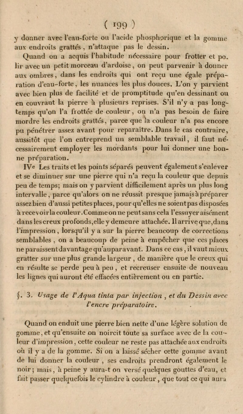 y donner avec l’eau-forte ou l’acide phosphorique et la gomme aux endroits grattés , n’attaque pas le dessin. Quand on a acquis l’habitude nécessaire pour frotter et po. liravecun petit morceau d’ardoise, on peut parvenir adonner aux ombres, dans les endroits qui ont reçu une égale prépa¬ ration d’eau-forte, les nuances les plus douces. L’on y parvient avec bien plus de facilité et de promptitude qu’en dessinant ou en couvrant la pierre à plusieurs reprises. S’il n’y a pas long¬ temps qu’on l’a frottée de couleur, on n’a pas besoin de faire mordre les endroits grattés, parce que la couleur n’a pas encore pu pénétrer assez avant pour reparaître. Dans le cas contraire, aussitôt que l’on entreprend un semblable travail, il faut né¬ cessairement employer les mordants pour lui donner une bon¬ ne préparation. IVe Les traits et les points séparés peuvent également s’enlever et se diminuer sur une pierre qui n’a reçu la couleur que depuis peu de temps; mais on y parvient difficilement après un plus long intervalle, parce qu’alors on ne réussit presque jamais à préparer assezbien d’aussi petites places, pour qu’elles ne soient pas disposées à recevoirla couleur. Comme on ne peut sans cela l’essuyer aisément dans les creux profonds,elle y demeure attachée. Il arrive que,dans l’impression, lorsqu’il y a sur la pierre beaucoup de corrections semblables , on a beaucoup de peine à empêcher que ces places ne paraissent davantage qu’aupar avant. Dans ce cas , il vaut mieux gratter sur une plus grande largeur , de manière que le creux qui en résulte se perde peu à peu , et recreuser ensuite de nouveau les lignes qui auront été effacées entièrement ou en partie. J. 3. Usage de l'Aqua tinla par injection , et du Dessin avec L'encre préparatoire. Quand on enduit une pierre bien nette d’une légère solution de gomme, et qu’ensuite on noircit toute sa surface avec de la cou¬ leur d’impression, cette couleur ne reste pas attachée aux endroits où il y a de la gomme. Si on a laissé sécher cette gomme avant de lui donner la couleur , ses endroits prendront également le noir; mais, à peine y aura-t on versé quelques gouttes d’eau, et fait passer quelquefois le cylindre à couleur, que tout ce qui aura