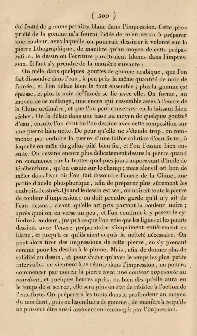 été frotté de gomme paraîtra blanc dans l’impression. Cette pro¬ priété de la gomme m’a fourni l’idée de m’en servir h préparer une couleur avec laquelle on pourrait dessinera volonté sur la pierre lithographique, de manière qu’au moyen de cette prépa¬ ration, le dessin ou l’écriture paraîtraient blancs dans l’impres¬ sion. Il faut s’y prendre de la manière suivante : On mêle dans quelques gouttes de gomme arabique , que l’on fait dissoudre dans l’eau , à peu près la même quantité de noir de fumée, et l’on délaie bien le tout ensemble ; plus la gomme est épaisse, et plus le noir de fumée se lie avec elle. On forme, au moyen de ce mélange, une encre qui ressemble assez à l’encre de la Chine ordinaire, et que l’on peut conserver en la laissant bien sécher. On la délaie dans une tasse au moyen de quelques gouttes d’eau , ensuite l’on écrit ou l’on dessine avec cette composition sur une pierre bien nette. De peur qu’elle ne s’étende trop , on com¬ mence par enduire la pierre d’une faible solution d’eau-forte , à laquelle on mêle du gullus pilé bien fin, et l’on l’essuie bien en¬ suite. On dessine encore plus délicatement dessus la pierre quand on commence par la frotter quelques jours auparavant d’huile de térébenthine, qu’on essuie sur le-champ ; mais alors il est bon de mêler dans l’eau où l’on fait dissoudre l’encre de la Chine, une partie d’acide phosphorique , afin de préparer plus sûrement les endroitsdessinés.Quandle dessin est sec, on noircit toute la pierre de couleur d’impression ; on doit prendre garde qu’il n’y ait de l’eau dessus , avant qu’elle ait pris partout la couleur noire ; après quoi on en verse un peu , et l’on continue à y passer le cy¬ lindre à couleur , jusqu’à ce que l’on voie que les lignes et les points dessinés avec l’encre préparatoire s’impriment entièrement en blanc , et jusqu'à ce qu’ils aient acquis la netteté nécessaire. On peut alors tirer des impressions de cette pierre , en s’y prenant comme pour les dessins à la plume. Mais , afin de donner plus de solidité au dessin , et pour éviter qu’avec le temps les plus petits intervalles ne viennent à se réunir dans l’impression, on pourra commencer par noircir la pierre avec une couleur opposante au mordant, et quelques heures après, ou bien dès qu’elle aura eu le temps de sc serrer, elle sera plus en état de résister à l’action de l’eau-forte. On préparera les traits dans la profondeur au moyen «lu mordant, puis on lesenduira dégommé, de manière à ce qu’il s ne puissent être aussi aisément endommagés par l’impression.