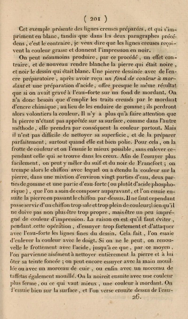 Cet exemple presente îles lignes creuses préparées , et qui s’im¬ priment en blanc, tandis que dans les deux paragraphes précé¬ dais , c’est le contraire, je veux dire que les lignes creuses reçoi¬ vent la couleur grasse et donnent l’impression en noir. On peut néanmoins produire, par ce procédé , un effet con¬ traire, et de nouveau rendre blanche la pierre qui était noire , et noir le dessin qui était blanc. Une pierre dessinée avec de l'en¬ cre préparatoire , après avoir reçu un fond de couleur a mor¬ dant et une préparation d’acide, offre presque le même résultat que si on avait gravé à l’eau-forte sur un fond de mordant. On n’a donc besoin que d’emplir les traits creusés par le mordant d’encre chimique , au lieu de les enduire de gomme ; ils perdront alors volontiers la couleur. Il n’y a plus qu’à faire attention que la pierre n’étant pas apprêtée sur sa surface, comme dans l’autre méthode, elle prendra par conséquent la couleur partout. Mais il n’est pas difficile de nettoyer sa superficie , et de la préparer parfaitement, surtout quand elle est bien polie. Pour cela , on la frotte de couleur et on l’essuie le mieux possible , sans enlever ce¬ pendant celle qui se trouve dans les creux. Afin de l’essuyer plus facilement, on peut y mêler du suif et du noir de Francfort ; on trempe alors le chiffon avec lequel on a étendu la couleur sur la pierre, dans une mixtion d’environ vingt parties d’eau, deux par- tiesdegomme et une parîie d’eau-forte ( ou plutôt d’acide phospho- rique ) , que l’on a soin de composer auparavant, et l’on essuie en¬ suite la pierre en passant le chiffon par-dessus. Il ne faut cependant passe servir d’un chiffon trop sale et trop plein de couleur;bien qu’il ne doive pas non plus être trop propre , mais être un peu impré¬ gné de couleur d’impression. La raison en est qu’il faut éviter , pendant cette opération , d’essuyer trop fortement et d’attaquer avec l’eau-forte les lignes fines du dessin. Cela fait , l’on essaie d’enlever la couleur avec le doigt. Si on ne le peut, on renou¬ velle le frottement avec l’acide, jusqu’à ce que , par ce moyen . l’on parvienne aisément à nettoyer entièrement la pierre et à lui ôter sa teinte foncée ; on peut encore essuyer avec la main mouil¬ lée ou avec un morceau de cuir , ou enfin avec un morceau de taffetas également mouillé. Ou la noircit ensuite avec une couleur plus ferme, ou ce qui vaut mieux , une couleur à mordant. On J’essuie bien sur la surface , et l’on verse ensuite dessus de l’eau- 26.