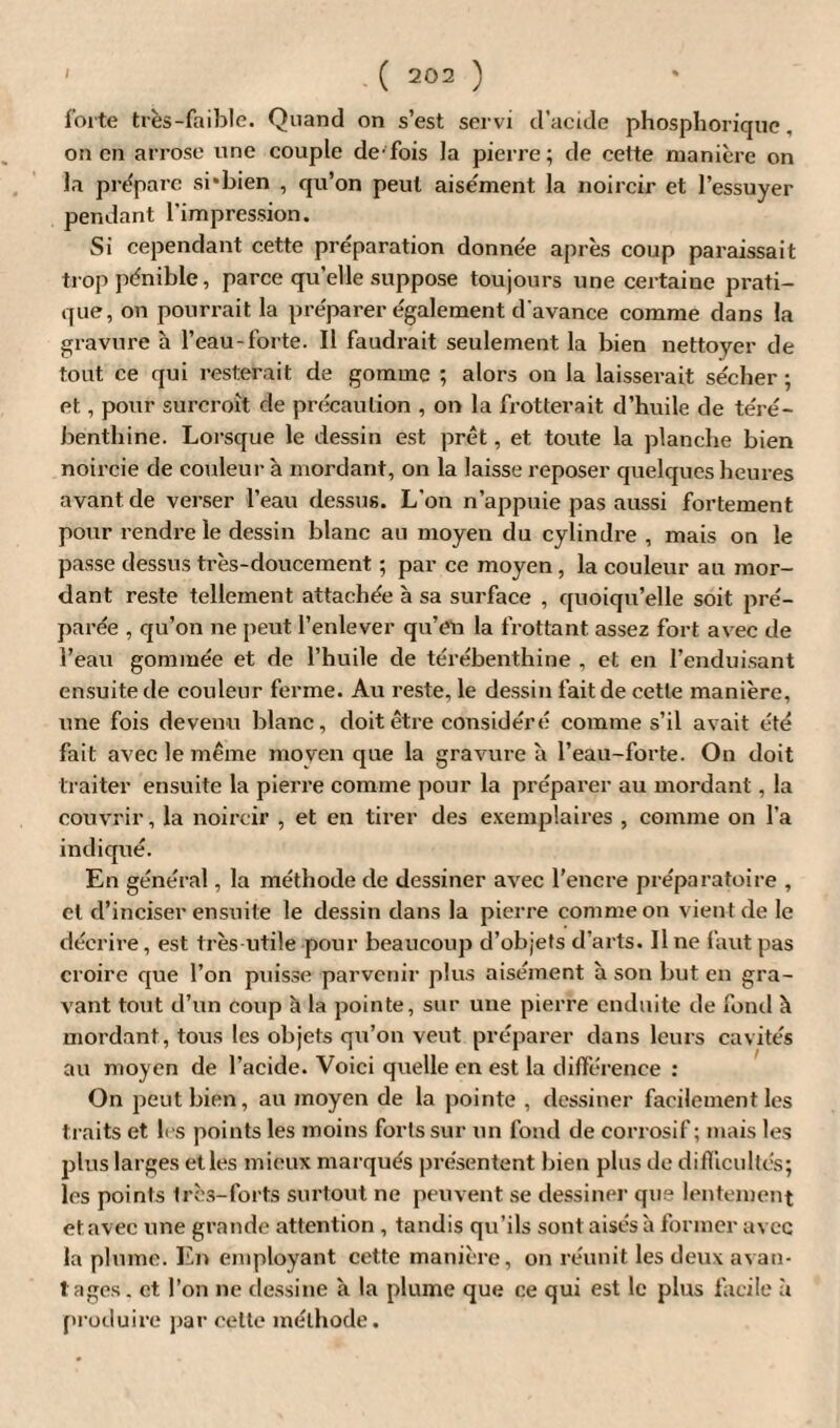 forte très-faible. Quand on s’est servi d’acide phosphoriquc, on en arrose une couple de-fois la pierre; de cette manière on la prépare si-bien , qu’on peut aisément la noircir et l’essuyer pendant l’impression. Si cependant cette préparation donnée après coup paraissait trop pénible, parce qu’elle suppose toujours une certaine prati¬ que, on pourrait la préparer également d'avance comme dans la gravure à l’eau-forte. Il faudrait seulement la bien nettoyer de tout ce qui resterait de gomme ; alors on la laisserait sécher ; et, pour surcroît de précaution , on la frotterait d’huile de téré¬ benthine. Lorsque le dessin est prêt, et toute la planche bien noircie de couleur à mordant, on la laisse reposer quelques heures avant de verser l’eau dessus. L’on n’appuie pas aussi fortement pour rendre le dessin blanc au moyen du cylindre , mais on le passe dessus très-doucement ; par ce moyen , la couleur au mor¬ dant reste tellement attachée à sa surface , quoiqu’elle soit pré¬ parée , qu’on ne peut l’enlever qu’en la frottant assez fort avec de l’eau gommée et de l’huile de térébenthine , et en l’enduisant ensuite de couleur ferme. Au reste, le dessin fait de cette manière, une fois devenu blanc, doit être considéré comme s’il avait été fait avec le même moyen que la gravure à l’eau-forte. On doit traiter ensuite la pierre comme pour la préparer au mordant, la couvrir, la noircir , et en tirer des exemplaires , comme on l’a indiqué. En général, la méthode de dessiner avec l’encre préparatoire , cl d’inciser ensuite le dessin dans la pierre comme on vient de le décrire, est très utile pour beaucoup d’objets d’arts. Il ne faut pas croire que l’on puisse parvenir plus aisément à son but en gra¬ vant tout d’un coup à la pointe, sur une pierre enduite de fond à mordant, tous les objets qu’on veut préparer dans leurs cavités au moyen de l’acide. Voici quelle en est la différence : On peut bien, au moyen de la pointe , dessiner facilement les traits et les points les moins forts sur un fond de corrosif; mais les plus larges et les mieux marqués présentent bien plus de difficultés; les points très-forts surtout ne peuvent se dessiner que lentement et avec une grande attention , tandis qu’ils sont aisés à former avec la plume. En employant cette manière, on réunit les deux avan¬ tages. et l’on ne dessine à la plume que ce qui est le plus facile à produire par cette méthode.