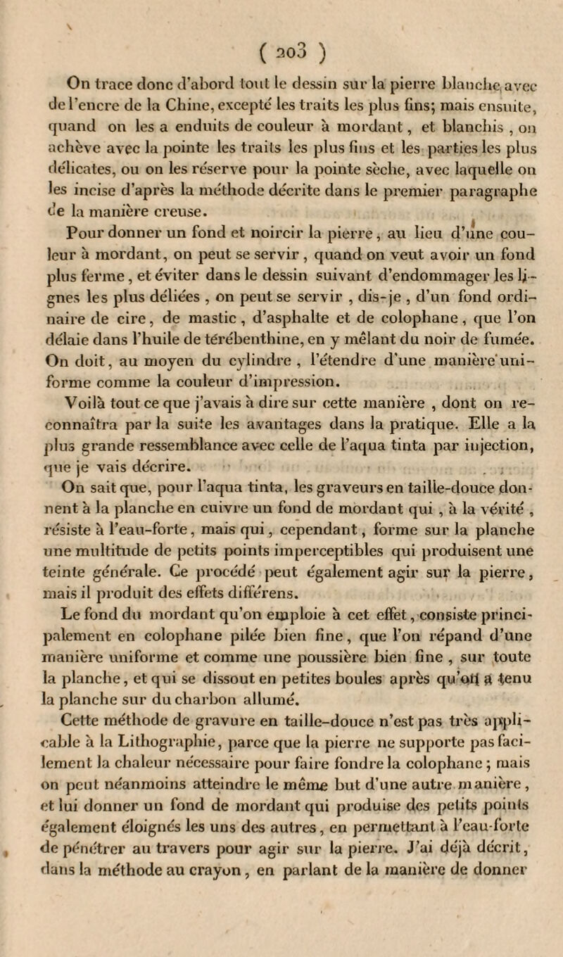 \ ( ao3 ) On trace donc d’abord tout le dessin sur la pierre blanche, avec de l’encre de la Chine, excepte les traits les plus fins; mais ensuite, quand on les a enduits de couleur à mordant, et blanchis , on achève avec la pointe les traits les plus fuis et les parties les plus délicates, ou on les réserve pour la pointe sèche, avec laquelle on les incise d’après la méthode décrite dans le premier paragraphe de la manière creuse. Pour donner un fond et noircir la pierre, au lieu d’une cou¬ leur à mordant, on peut se servir , quand on veut avoir un fond plus ferme, et éviter dans le dessin suivant d’endommager les li¬ gnes les plus déliées , on peut se servir , dis-je , d’un fond ordi¬ naire de cire, de mastic, d’asphalte et de colophane, que l’on délaie dans l'huile de térébenthine, en y mêlant du noir de fumée. On doit, au moyen du cylindre, l’étendre d’une manière uni¬ forme comme la couleur d’impression. Voilà tout ce que j’avais à dire sur cette manière , dont on re¬ connaîtra par la suite les avantages dans la pratique. Elle a la plus grande ressemblance avec celle de l’aqua tinta par injection, que je vais décrire. On sait que, pour l’aqua tinta, les graveurs en tailie-douce don¬ nent à la planche en cuivre un fond de mordant qui , à la vérité , résiste à l’eau-forte, mais qui, cependant, forme sur la planche une multitude de petits points imperceptibles qui produisent une teinte générale. Ce procédé peut également agir sur la pierre, mais il produit des effets différens. Le fond du mordant qu’on emploie à cet effet, consiste princi¬ palement en colophane pilée bien fine, que l’on répand d’une manière uniforme et comme une poussière bien fine , sur toute la planche, et qui se dissout en petites boules après qu’ofi a tenu la planche sur du charbon allumé. Cette méthode de gravure en taille-douce n’est pas très appli¬ cable à la Lithographie, parce que la pierre ne supporte pas faci¬ lement la chaleur nécessaire pour faire fondre la colophane ; mais on peut néanmoins atteindre le même but d’une autre manière , et lui donner un fond de mordant qui produise des petits points également éloignés les uns des autres, en permettant à l’eau-forte de pénétrer au travers pour agir sur la pierre. J’ai déjà décrit, dans la méthode au crayon , en parlant de la manière de donner