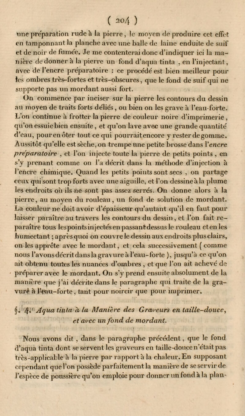 une préparation rude à la pierre, le movcn de produire cet effet en tamponnant la planche avec une balle de laine enduite de suif et de noir de fumée. Je me contenterai donc d’indiquer ici la ma¬ nière de donner à la pierre un fond d’aqua tinta . en l’injectant, avec de l’encre préparatoire : ce procédé est bien meilleur pour les ombres très-fortes et très-obscures, que le fond de suif qui ne supporte pas un mordant aussi fort. On commence par inciser sur la pierre les contours du dessin au moyen de traits forts déliés, ou bien on les grave à l’eau-forte. L'on continue à frotter la pierre de couleur noire d’imprimerie, qu’on essuie bien ensuite, et qu’on lave avec une grande quantité d’eau, pourenôter tout ce qui pourrait encore y rester dégommé. Aussitôt qu’elle est sèche, on trempe une petite brosse dans l'encre préparatoire , et l’on injecte toute la pierre de petits points , en s’y prenant comme on l’a décrit dans la méthode d’injection à l’encre chimique. Quand les petits points sont secs , on partage ceux qui sont trop forts avec une aiguille, et l’on dessine à la plume les endroits où ils ne sont pas assez serrés. On donne alors à la pierre, au moyen du rouleau , un fond de solution de mordant. La couleur ne doit avoir d’épaisseur qu’autant qu’il en faut pour laisser paraître au travers les contours du dessin, et l’on fait re¬ paraître tous lespointsinjectésenpassantdessus le rouleau eten les humectant ; après quoi on couvre le dessin aux endroits plus clairs, on les apprête avec le mordant, et cela successivement ( comme nous l’avonsdécritdanslagravureàl’eau-forte ), jusqu’à ce qu’on ait obtenu toutes les nuances d’ombres , et que l’on ait achevé de préparer avec le mordant. On s’y prend ensuite absolument de la manière que j’ai décrite dans le paragraphe qui traite de la gra¬ vure à l!enu-forte, tant pour noircir que pour imprimer. 4*' Aqua tinta à la Manière des Graveurs en taille-douce, et avec un fond de mordant. Nous avons dit , dans le paragraphe précédent, que le fond d’aqua tinta dont se servent les graveurs en taille-douce n’était pas très-applicable à la pierre par rapport h la chaleur. En supposant cependant que l’on possède parfaitement la manière de se servir de l’espèce de poussière qu’on emploie pour donner un fond à la plan-