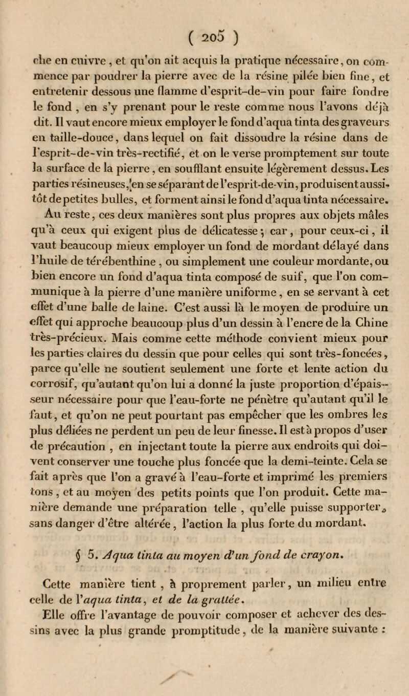 rhe en cuivre, et qu’on ait acquis la pratique nécessaire, on com¬ mence par poudrer la pierre avec de la résine pilée bien fine, et entretenir dessous une flamme d’esprit-de-vin pour faire fondre le fond , en s’y prenant pour le reste comme nous l’avons déjà dit. Il vaut encore mieux employer le fond d’aqua tinta des graveurs en taille-douce, dans lequel on fait dissoudre la résine dans de l’esprit-de-vin très-rectifié, et on le verse promptement sur toute la surface de la pierre, en soufflant ensuite légèrement dessus. Les parties résineuses,[en se séparant de l’esprit-de-vin, produisent aussi¬ tôt depetites bulles, et forment ainsi le fond d’aqua tinta nécessaire. Au reste, ces deux manières sont plus propres aux objets mâles qu’à ceux qui exigent plus de délicatesse •, car, pour ceux-ci, il vaut beaucoup mieux employer un fond de mordant délayé dans l’huile de térébenthine , ou simplement une couleur mordante, ou bien encore un fond d’aqua tinta composé de suif, que l’on com¬ munique à la pierre d’une manière uniforme, en se servant à cet effet d’une balle de laine. C’est aussi là le moyen de produire un effet qui approche beaucoup plus d’un dessin à l’encre de la Chine très-précieux. Mais comme cette méthode convient mieux pour les parties claires du dessin que pour celles qui sont très-foncées, parce qu’elle ne soutient seulement une forte et lente action du corrosif, qu’autant qu’on lui a donné la juste proportion d’épais¬ seur nécessaire pour que l’eau-forte ne pénètre qu’autant qu’il le faut, et qu’on ne peut pourtant pas empêcher que les ombres les plus déliées ne perdent un peu de leur finesse. Il esta propos d’user de précaution , en injectant toute la pierre aux endroits qui doi¬ vent conserver une touche plus foncée que la demi-teinte. Cela se fait après que l’on a gravé à l’eau-forte et imprimé les premiers tons , et au moyen des petits points que l’on produit. Cette ma¬ nière demande une préparation telle , qu’elle puisse supporter., sans danger d’être altérée, l’action la plus forte du mordant. § 5. Aqua tinta au moyen d’un fond de crayon. Cette manière tient , à proprement parler, un milieu entre celle de Vaqua tinta, et de la grattée. Elle offre l’avantage de pouvoir composer et achever des des¬ sins avec la plus grande promptitude, de la manière suivante :