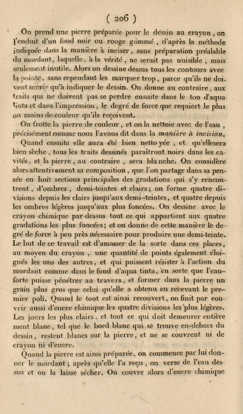 On prend une pierre préparée pour le dessin au crayon , on l’enduit d’un fond noir ou rouge gommé , d’après la méthode indiquée dans la manière a inciser, sans préparation préalable du mordant, laquelle, à la vérité, ne serait pas nuisible , mais seulement inutile. Alors on dessine dessus tous les contours avec la pointe, sans cependant les marquer trop, parce qu’ils ne doi. vent servir qu’à indiquer le dessin. On donne au contraire, aux traits qui ne doivent pas se perdre ensuite dans le ton d'aqua tinta et dans l’impression , le degré de force que requiert le plus ou moins de couleur qu’ils reçoivent. On frotte la pierre de couleur , et on la nettoie avec de l’eau , précisément comme nous l’avons dit dans la manière à incision. Quand ensuite elle aura été bien nettoyée , et qu’ellesera bien sèche , tous les traits dessinés paraîtront noirs dans les ca¬ vités , et la pierre , au contraire , sera bla nche. On considère alors attentivement sa composition , que l'on partage dans sa pen¬ sée en hui! sections principales des gradations qui s’y rencon¬ trent , d’ombres , demi-teintes et clairs ; on forme quatre di¬ visions depuis les clairs jusqu’aux demi-teintes, et quatre depuis les ombres légères jusqu’aux plus foncées. On dessine avec le crayon chimique par dessus tout ce qui appartient aux quatre gradations les plus foncées; et on donne de cette manière le de¬ gré de force à peu près nécessaire pour produire une demi-teinte. Le but de ce travail est d’amasser de la sorte dans ces places, au moyen du crayon , une quantité de points également éloi¬ gnés les uns des autres, et qui puissent résister à l’action du mordant comme dans le fond d’aqua tinta, en sorte que l’eau- forte puisse pénétrer au travers, et former dans la pierre un grain plus gros que celui qu’elle a obtenu en recevant le pre¬ mier poli. Quand le tout est ainsi recouvert, on finit par cou¬ vrir aussi d’encre chimique les quatre divisions les plus légères. Les jours les plus clairs, et tout ce qui doit demeurer entière ment blanc, tel que le bord blanc qui se trouve en-dehors du dessin, restent blancs sur la pierre, et ne se couvrent ni de crayon ni d’encre. Quand la pierre est ainsi préparée, on commence par lui don¬ ner le mordant ; après qu’elle l’a reçu , on verse de l’eau des¬ sus et on la laisse sécher. On couvre alors d’encre chimique