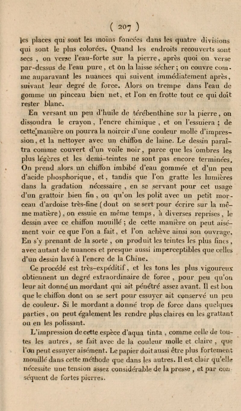les places qui sont les moins foncées dans les quatre divisions qui sont le plus colorées. Quand les endroits recouverts sont secs , on verse l’eau-forte sur la pierre, après quoi on verse par-dessus de l’eau pure , et On la laisse sécher; on couvre com¬ me auparavant les nuances qui suivent immédiatement après, suivant leur degré de force. Alors on trempe dans l’eau de gomme un pinceau bien net, et l'on en frotte tout ce qui doit rester blanc. En versant un peu d’huile de térébenthine sur la pierre, on dissoudra le crayon, l’encre chimique , et on l’essuiera ; de cetteùnanière on pourra la noircir d’une couleur molle d’impres¬ sion, et la nettoyer avec un chiffon de laine. Le dessin paraî¬ tra comme couvert d’un voile noir, parce que les ombres les plus légères et les demi-teintes ne sont pas encore terminées. On prend alors un chiffon imbibé d’eau gommée et d’un peu d’acide phosphorique, et, tandis que l’on gratte les lumières dans la gradation nécessaire , en se servant pour cet usage d’un grattoir bien fin , ou qu’on les polit avec un petit mor¬ ceau d’ardoise très-fine ( dont on se sert pour écrire sur la me¬ me matière), on essuie en même temps, à diverses reprises, le dessin avec ce chiffon mouillé ; de cette manière on peut aisé¬ ment voir ce que l’on a fait, et l’on achève ainsi son ouvrage. En s’y prenant de la sorte , on produit les teintes les plus fines, avec autant de nuances et presque aussi imperceptibles que celles d’un dessin lavé à l’encrc de la Chine. Ce procédé est très-expéditif, et les tons les plus vigoureux obtiennent un degré extraordinaire de force , pour peu qu’on leur ait donné un mordant qui ait pénétré assez avant. Il est bon que le chiffon dont on se sert pour essuyer ait conservé un peu de couleur. Si le mordant a donné trop de force dans quelques parties , on peut également les rendre plus claires en les grattant ou en les polissant. L’impression de cette espèce d’aqua tinta , comme celle de tou¬ tes les autres, se fait avec de la couleur molle et claire , que l’on peut essuyer aisément. Le papier doit aussi être plus fortement mouillé dans cette méthode que dans les autres. Il est clair qu’elle nécessite une tension assez considérable de la presse , et par cou séquent de fortes pierres.