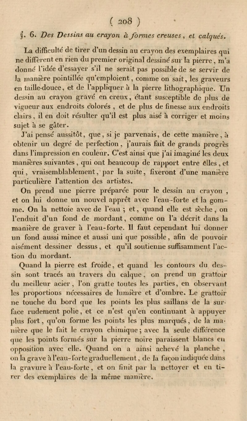 §. 6. Des Dessins au crayon à formes creuses, eL calques. La difficulté de tirer d’un dessin au crayon des exemplaires qui ne diffèrent en rien du premier original dessine sur la pierre, m’a donné l’idée d’essayer s’il ne serait pas possible de se servir de la manière pointillée qu’emploient, comme on sait, les graveurs en taille-douce, et de l’appliquer à la pierre lithographique. Un dessin au crayon gravé en creux, étant susceptible de plus de vigueur aux endroits colorés , et de plus de finesse aux endroits clairs, il en doit résulter qu’il est plus aisé à corriger et moins sujet à se gâter. J’ai pensé aussitôt, que, si je parvenais, de cette manière, à obtenir un degré de perfection , j’aurais fait de grands progrès dans l’impression en couleur. C’est ainsi que j’ai imaginé les deux manières suivantes , qui ont beaucoup de rapport entre elles , et qui, vraisemblablement, par la suite, fixeront d’une manière particulière l’attention des artistes. On prend une pierre préparée pour le dessin au crayon , et on lui donne un nouvel apprêt avec l’eau -forte et la gom¬ me. On la nettoie avec de l'eau ; et, quand elle est sèche, on l’enduit d’un fond de mordant, comme on l’a décrit dans la manière de graver à l’eau-forte. Il faut cependant lui donner un fond aussi mince et aussi uni que possible, afin de pouvoir aisément dessiner dessus , et qu’il soutienne suffisamment l’ac¬ tion du mordant. Quand la pierre est froide, et quand les contours du des¬ sin sont tracés au travers du calque, on prend un grattoir du meilleur acier, l’on gratte toutes les parties, en observant les proportions nécessaires de lumière et d’ombre. Le grattoir ne touche du bord que les points les plus saillans de la sur¬ face rudement polie, et ce n’est qu’en continuant à appuyer plus fort, qu’on forme les points les plus marqués, de la ma¬ nière que le fait le crayon chimique ; avec la seule différence que les points formés sur la pierre noire paraissent blancs eu opposition avec elle. Quand on a ainsi achevé la planche , on la grave h l’eau-forte graduellement, de la façon indiquée dans la gravure h l’eau-forte, et on finit par la nettoyer et en ti¬ rer des exemplaires de la même manière.