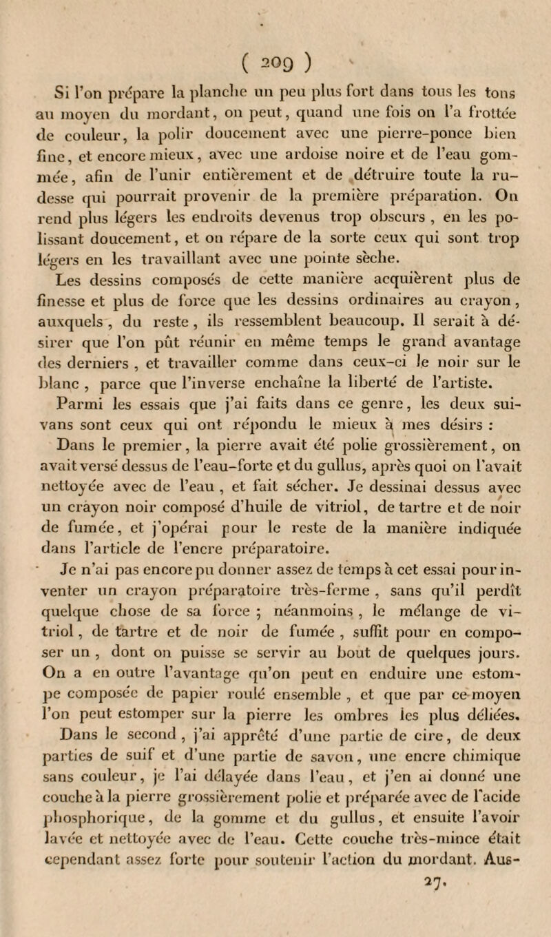 Si l’on prépare la planche un peu plus fort dans tous les tons au moyen du mordant, on peut, quand une fois on l’a frottée de couleur, la polir doucement avec une pierre-ponce bien fine, et encore mieux, avec une ardoise noire et de l’eau gom¬ mée, afin de l’unir entièrement et de détruire toute la ru¬ desse qui pourrait provenir de la première préparation. On rend plus légers les endroits devenus trop obscurs , en les po¬ lissant doucement, et on répare de la sorte ceux qui sont trop légers en les travaillant avec une pointe sèche. Les dessins composés de cette manière acquièrent plus de finesse et plus de force que les dessins ordinaires au crayon, auxquels , du reste , ils ressemblent beaucoup. Il serait à dé¬ sirer que l’on pût réunir en même temps le grand avantage des derniers , et travailler comme dans ceux-ci Je noir sur le blanc , parce que l’inverse enchaîne la lilaerté de l’artiste. Parmi les essais que j’ai faits dans ce genre, les deux sui- vans sont ceux qui ont répondu le mieux à mes désirs : Dans le premier, la pierre avait été polie grossièrement, on avait versé dessus de l’eau-forte et du gullus, après quoi on l’avait nettoyée avec de l’eau , et fait sécher. Je dessinai dessus avec un crayon noir composé d’huile de vitriol, détartré et de noir de fumée, et j’opérai pour le reste de la manière indiquée dans l’article de l’encre préparatoire. Je n’ai pas encorepu donner assez de temps à cet essai pour in¬ venter un crayon préparatoire très-ferme , sans qu’il perdît quelque chose de sa force ; néanmoins , le mélange de vi¬ triol , de tartre et de noir de fumée , suffit pour en compo¬ ser un , dont on puisse se servir au bout de quelques jours. On a en outre l’avantage qu’on peut en enduire une estom¬ pe composée de papier roulé ensemble , et que par ce moyen l’on peut estomper sur la pierre les ombres ies plus déliées. Dans le second, j’ai apprêté d’une partie de cire, de deux parties de suif et d’une partie de savon, une encre chimique sans couleur, je l’ai délayée dans l’eau, et j’en ai donné une couche à la pierre grossièrement polie et préparée avec de l'acide phosphorique, de la gomme et du gullus, et ensuite l’avoir lavée et nettoyée avec de l’eau. Cette couche très-mince était cependant assez forte pour soutenir l’action du mordant. Aus- 27.