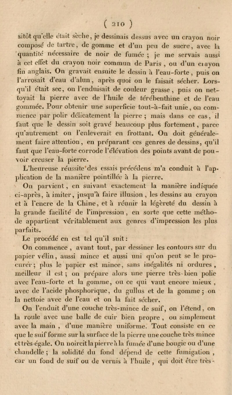 sitôt qu'elle était sèche, je dessinais dessus avec un crayon noir compose de tartre, de gomme et d’un peu de sucre, avec la quantité nécessaire de noir de fumée ; je me servais aussi a cct effet du crayon noir commun de Paris , ou d’un ciayon fin anglais. On gravait ensuite le dessin à l’eau-forte, puis on l’arrosait d’eau d’alun, après quoi on le faisait sécher. Lors¬ qu’il était sec, on l’enduisait de couleur grasse, puis on net¬ toyait la pierre avec de l’huile de térébenthine et de l’eau gommée. Pour obtenir une superficie tout-à-fait unie, on com¬ mence par polir délicatement la pierre ; mais dans ce cas, il faut que le dessin soit gravé beaucoup plus fortement, parce qu’autrement on l’enleverait en frottant. On doit générale¬ ment faire attention, en préparant ces genres de dessins, qu’il faut que l’eau-forte corrode l’élévation des points avant de pou¬ voir creuser la pierre. L’heureuse réussite*des essais préeédens m’a conduit à l’ap¬ plication de la manière pointillée à la pierre. On parvient, en suivant exactement la manière indiquée ci-après, à imiter, jusqu’à faire illusion, les dessins au crayon et à l’encre de la Chine, et à réunir la légèreté du dessin à la grande facilité de l’impression, en sorte que cette métho¬ de appartient véritablement aux genres d’impression les plus parfaits. Le procédé en est tel qu’il suit : On commence , avant tout, par dessiner les contours sur du papier vélin, aussi mince et aussi uni qu’on peut se le pro¬ curer ; plus le papier est mince, sans inégalités ni ordures, meilleur il est; on prépare alors une pierre très-bien polie avec l’eau-forte et la gomme, ou ce qui vaut encore mieux , avec de l’acide phosphorique, du gullus et de la gomme; on la nettoie avec de l’eau et on la fait sécher. On l’enduit d’une couche très-mince de suif, on l’étend, on la roule avec une balle de cuir bien propre , ou simplement avec la main , d’une manière uniforme. Tout consiste en ce que le suif forme sur la surface de la pierre une couche très mince ettrès égale. On noircit la pierre à la fumée d’une bougie ou d’une chandelle ; la solidité du fond dépend de cette fumigation , car un fond de suif ou de vernis à l’huile , qui doit être très-