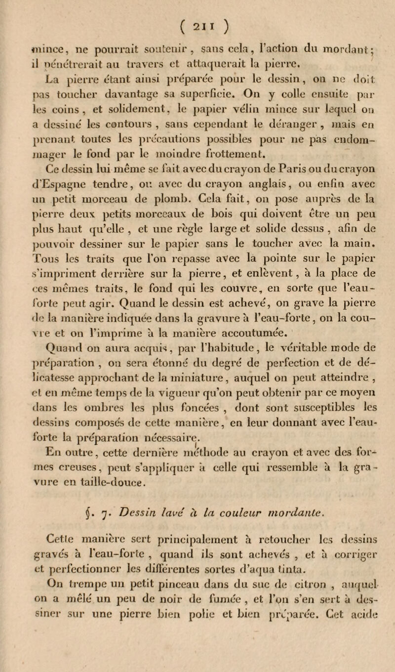 mince, ne pourrait soutenir, sans cela, l’action du mordant; il pénétrerait au travers et attaquerait la pierre. La pierre étant ainsi préparée pour le dessin, on ne doit pas toucher davantage sa superficie. On y colle ensuite par¬ les coins, et solidement, le papier vélin mince sur lequel ou a dessiné les contours , sans cependant le déranger , mais en prenant toutes les précautions possibles pour ne pas endom¬ mager le fond par le moindre frottement. Ce dessin lui même se fait avec du crayon de Paris ou du crayon d’Espagne tendre, ou avec du crayon anglais, ou enfin avec un petit morceau de plomb. Cela fait, on pose auprès de la pierre deux petits morceaux de bois qui doivent être un peu plus haut qu’elle , et une règle large et solide dessus , afin de pouvoir dessiner sur le papier sans le toucher avec la main. Tous les traits que l’on repasse avec la pointe sur le papier s'impriment derrière sur la pierre, et enlèvent, à la place de ces mêmes traits, le fond qui les couvre, en sorte que l’eau- forte peut agir. Quand le dessin est achevé, on grave la pierre de la manière indiquée dans la gravure à l’eau-forte, on la cou¬ vre et on l’imprime a la manière accoutumée. Quand on aura acquis, par l’habitude, le véritable mode de préparation , on sera étonné du degré de perfection et de dé¬ licatesse approchant de la miniature, auquel on peut atteindre , et en même temps de la vigueur qu’on peut obtenir par ce moyen dans les ombres les plus foncées , dont sont susceptibles les dessins composés de cette manière, en leur donnant avec l’eau- forte la préparation nécessaire. En outre, cette dernière méthode au crayon et avec des for¬ mes creuses, peut s’appliquer a celle qui ressemble à la gra¬ vure en taille-douce. (J. rj. Dessin lavé à la couleur mordante. Cetle manière sert principalement à retoucher les dessins gravés à l'eau-forte , quand ils sont achevés , et à corriger et perfectionner les différentes sortes d’aqua tinta. On trempe un petit pinceau dans du suc de citron , auquel on a mêlé un peu de noir de fumée , et l’on s’en sert à des¬ siner sur une pierre bien polie et bien préparée. Cet acide