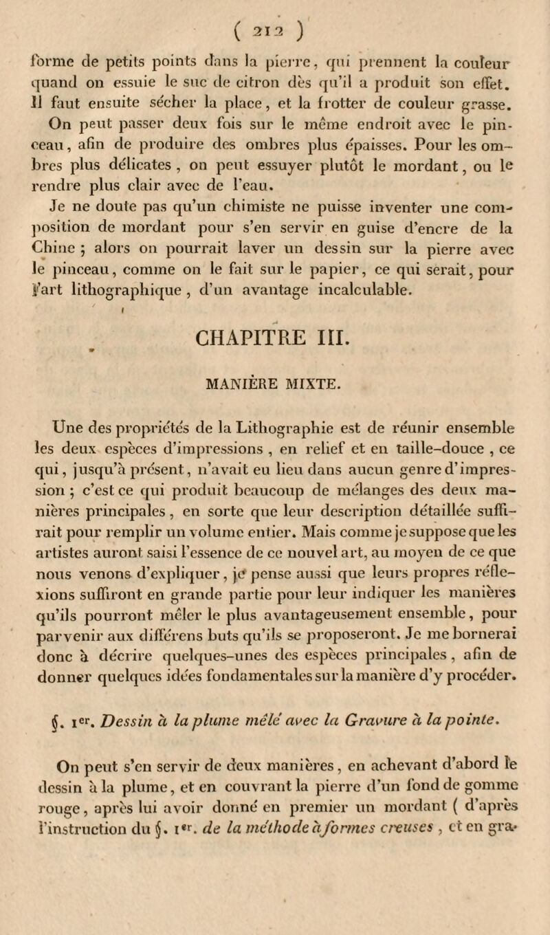 ( 313 ) forme de petits points dans la pierre, qui prennent la couleur quand on essuie le suc de citron dès qu’il a produit son efiet. 11 faut ensuite sécher la place, et la frotter de couleur grasse. On peut passer deux fois sur le même endroit avec le pin¬ ceau, afin de produire des ombres plus épaisses. Pour les om¬ bres plus délicates , on peut essuyer plutôt le mordant, ou le rendre plus clair avec de l’eau. Je ne doute pas qu’un chimiste ne puisse inventer une com¬ position de mordant pour s’en servir en guise d’encre de la Chine ; alors on pourrait laver un dessin sur la pierre avec le pinceau, comme on le fait sur le papier, ce qui serait, pour Fart lithographique , d’un avantage incalculable. I CHAPITRE III. MANIÈRE MIXTE. Une des propriétés de la Lithographie est de réunir ensemble les deux espèces d’impressions , en relief et en taille-douce , ce qui, jusqu’à présent, n’avait eu lieu dans aucun genre d’impres¬ sion ; c’est ce qui produit beaucoup de mélanges des deux ma¬ nières principales, en sorte que leur description détaillée suffi¬ rait pour remplir un volume entier. Mais comme je suppose que les artistes auront saisi l’essence de ce nouvel art, au moyen de ce que nous venons d’expliquer, je pense aussi que leurs propres réfle¬ xions suffiront en grande partie pour leur indiquer les manières qu’ils pourront mêler le plus avantageusement ensemble, pour parvenir aux différons buts qu’ils se proposeront. Je me bornerai donc à décrire quelques-unes des espèces principales, afin de donner quelques idées fondamentales sur la manière d’y procéder. §. Ier. Dessin à la plume mêlé avec la Gravure à la pointe. On peut s’en servir de deux manières, en achevant d’abord le dessin à la plume, et en couvrant la pierre d’un fond de gomme rouge, après lui avoir donné en premier un mordant ( d’après l’instruction du i«r. de la méthode h formes creuses , et en gra»