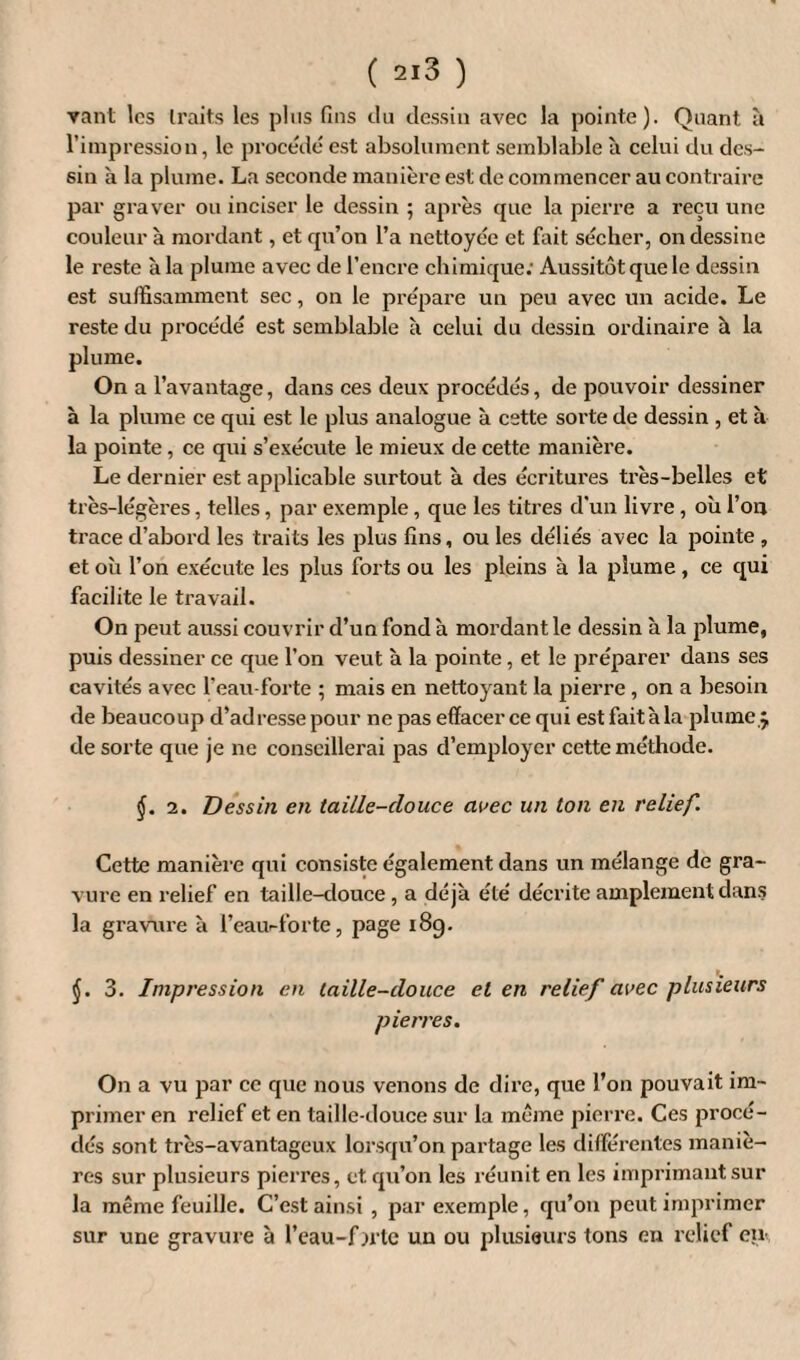 vant les traits les plus fins du dessin avec la pointe). Quant à l’impression, le procédé est absolument semblable à celni du des¬ sin à la plume. La seconde manière est de commencer au contraire par graver ou inciser le dessin ; après que la pierre a reçu une couleur à mordant, et qu’on l’a nettoyée et fait sécher, on dessine le reste à la plume avec de l’encre chimique; Aussitôt que le dessin est suffisamment sec, on le prépare un peu avec un acide. Le reste du procédé est semblable à celui du dessin ordinaire à la plume. On a l’avantage, dans ces deux procédés, de pouvoir dessiner à la plume ce qui est le plus analogue à cette sorte de dessin , et à la pointe, ce qui s’exécute le mieux de cette manière. Le dernier est applicable surtout à des écritures très-belles et très-légères, telles, par exemple, que les titres d'un livre, où l’on trace d’abord les traits les plus fins, ou les déliés avec la pointe , et où l’on exécute les plus forts ou les pleins à la plume , ce qui facilite le travail. On peut aussi couvrir d’un fond à mordant le dessin à la plume, puis dessiner ce que l’on veut à la pointe, et le préparer dans ses cavités avec l’eau-forte ; mais en nettoyant la pierre, on a besoin de beaucoup d’adresse pour ne pas effacer ce qui est faitàla plume 5, de sorte que je ne conseillei'ai pas d’employer cette méthode. j. 2. Dessin en taille-douce avec un ton en relief. Cette manière qui consiste également dans un mélange de gra¬ vure en relief en taille-douce, a déjà été décrite amplement dans la gravure à l’eaurforte, page 189. $. 3. Impression en taille-douce et en relief avec plusieurs pierres. On a vu par ce que nous venons de dire, que l’on pouvait im¬ primer en relief et en taille-douce sur la meme pierre. Ces procé¬ dés sont très-avantageux lorsqu’on partage les différentes maniè¬ res sur plusieurs pierres, et qu’on les réunit en les imprimant sur la même feuille. C’est ainsi , par exemple, qu’on peut imprimer sur une gravure à l’eau-fjrte un ou plusieurs tons en relief en.,