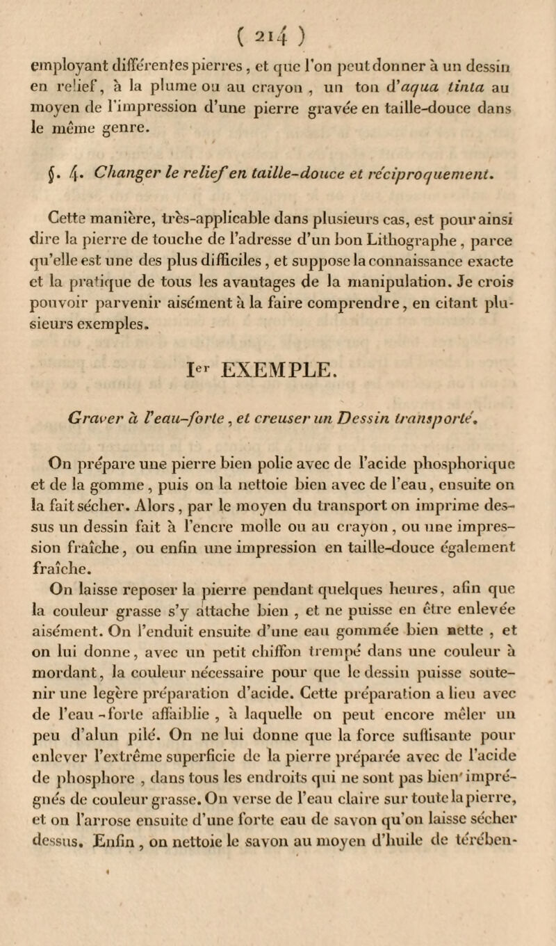 employant differentes pierres, et que l'on peut donner à un dessin en relief, h la plume ou au crayon , un ton d'aqua tinta au moyen de l’impression d’une pierre gravée en taille-douce dans le même genre. J. 4* Changer le relief en taille-douce et réciproquement. Cette manière, très-applicable dans plusieurs cas, est pour ainsi dire la pierre de touche de l’adresse d’un bon Lithographe , parce qu’elle est une des plus difficiles , et suppose la connaissance exacte et la pratique de tous les avantages de la manipulation. Je crois pouvoir parvenir aisément à la faire comprendre, en citant plu¬ sieurs exemples. Ier EXEMPLE. Graver à Veau-forte, et creuser un Dessin transporté. On prépare une pierre bien polie avec de l’acide pliosphorique et de la gomme, puis on la nettoie bien avec de l’eau, ensuite on la fait sécher. Alors , par le moyen du transport on imprime des¬ sus un dessin fait à l’encre molle ou au crayon , ou une impres¬ sion fraîche, ou enfin une impression en taille-douce également fraîche. On laisse reposer la pierre pendant quelques heures, afin que la couleur grasse s’y attache bien , et ne puisse en être enlevée aisément. On l’enduit ensuite d’une eau gommée bien nette , et on lui donne, avec un petit chiffon trempé dans une couleur à mordant, la couleur nécessaire pour que le dessin puisse soute¬ nir une légère préparation d’acide. Cette préparation a lieu avec de l’eau-forte affaiblie , à laquelle on peut encore mêler un peu d’alun pilé. On ne lui donne que la force suffisante pour enlever l’extrême superficie de la pierre préparée avec de l’acide de phosphore , dans tous les endroits qui ne sont pas bien'impré¬ gnés de couleur grasse. On verse de l’eau claire sur toute la pierre, et on l’an ose ensuite d’une forte eau de savon qu’on laisse sécher dessus. Enfin , on nettoie le savon au moyen d’huile de térében-
