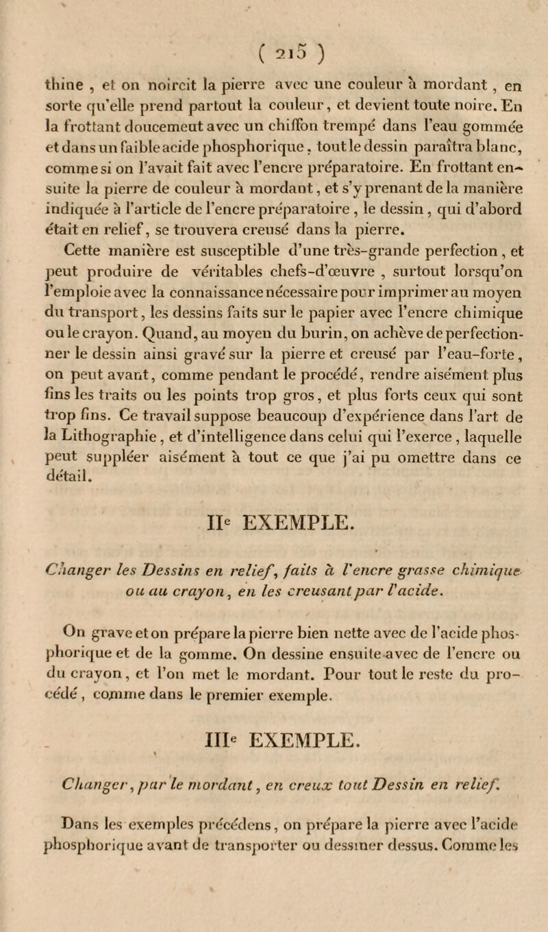 thine , el on noircit la pierre avec une couleur à mordant, en sorte qu’elle prend partout la couleur, et devient toute noire. En la frottant douce meut avec un chiffon trempé dans l’eau gommée et dans un faible acide phosphorique. tout le dessin paraîtra blanc, comme si on l’avait fait avec l’encre préparatoire. En frottant en~ suite la pierre de couleur à mordant, et s’v prenant de la manière indiquée à l’article de l’encre préparatoire , le dessin , qui d’abord était en relief, se trouvera creusé dans la pierre. Cette manière est susceptible d’une très-grande perfection , et peut produire de véritables chefs-d’œuvre , surtout lorsqu’on l'emploie avec la connaissance nécessaire pour imprimer au moyen du transport, les dessins faits sur le papier avec l’encre chimique oulecrayon. Quand,au moyen du burin,on achève de perfection¬ ner le dessin ainsi gravé sur la pierre et creusé par l’eau-forte, on peut avant, comme pendant le procédé, rendre aisément plus fins les traits ou les points trop gros, et plus forts ceux qui sont trop fins. Ce travail suppose beaucoup d’expérience dans l’art de la Lithographie, et d’intelligence dans celui qui l’exerce , laquelle peut suppléer aisément à tout ce que j’ai pu omettre dans ce détail. IIe EXEMPLE. Changer les Dessins en relief, faits à l'encre grasse chimique, ou au crayon, en les creusant par l'acide. On grave et on prépare la pierre bien nette avec de l’acide phos¬ phorique et de la gomme. On dessine ensuite avec de l’encre ou du crayon, et l’on met le mordant. Pour tout le reste du pro¬ cédé , comme dans le premier exemple. IIIe EXEMPLE. i Changer, par le mordant, en creux tout Dessin en relief. Dans les exemples précédons, on prépare la pierre avec l’acide phosphorique avant de transporter ou dessiner dessus. Comme les