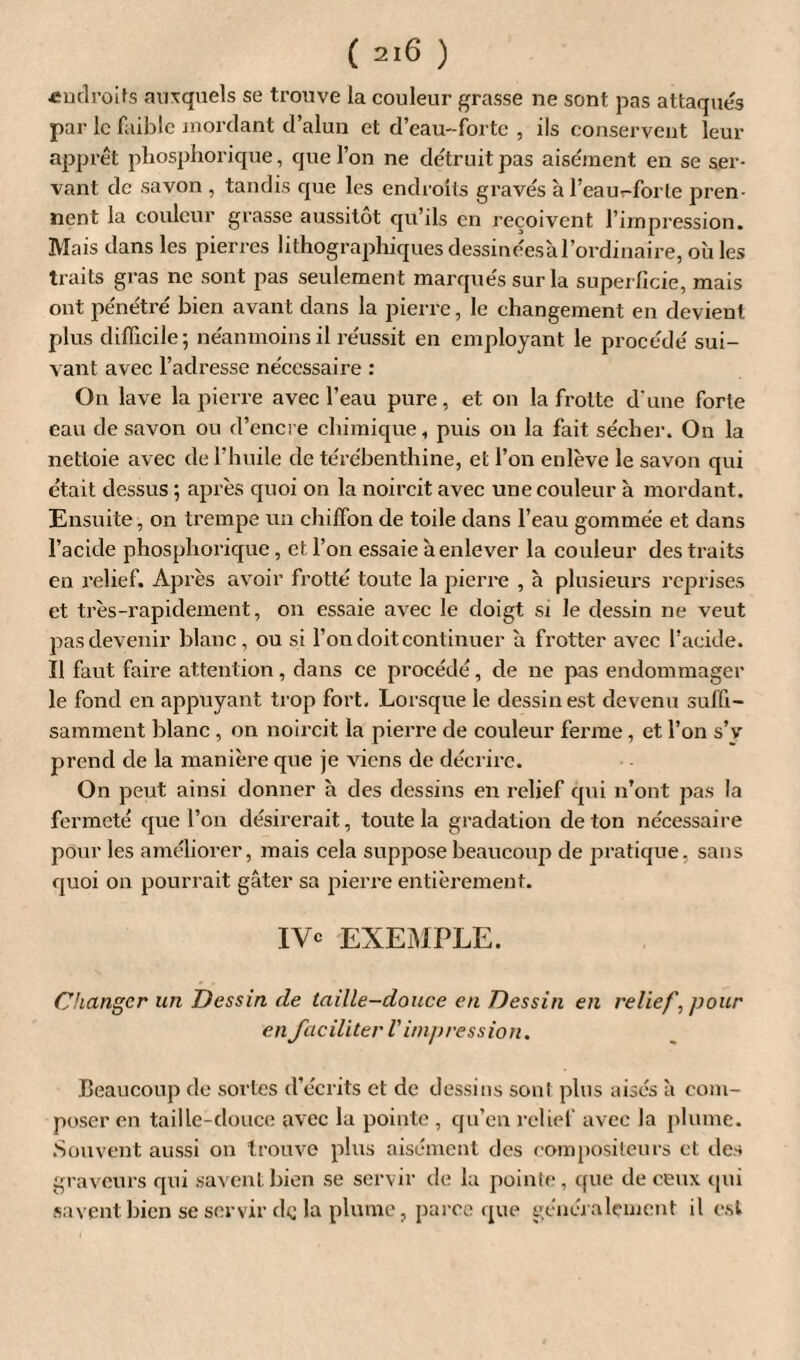 -endroits auxquels se trouve la couleur grasse ne sont pas attaqués par le faible mordant d’alun et d’eau-forte , ils conservent leur apprêt phosphorique, que l’on ne détruit pas aisément en se ser¬ vant de savon , tandis que les endroits gravés à l’eau-forte pren¬ nent la couleur grasse aussitôt qu’ils en reçoivent l’impression. Mais dans les pierres lithographiques dessinéesà l’ordinaire, où les traits gras ne sont pas seulement marqués sur la superficie, mais ont pénétré bien avant dans la pierre, le changement en devient plus difficile; néanmoins il réussit en employant le procédé sui¬ vant avec l’adresse nécessaire : On lave la pierre avec l’eau pure, et on la frotte d'une forte eau de savon ou d’encre chimique, puis on la fait sécher. On la nettoie avec de l’huile de térébenthine, et l’on enlève le savon qui était dessus ; après quoi on la noircit avec une couleur à mordant. Ensuite, on trempe un chiffon de toile dans l’eau gommée et dans l’acide phosphorique, et l’on essaie h enlever la couleur des traits en relief. Après avoir frotté toute la pierre , à plusieurs reprises et très-rapidement, on essaie avec le doigt si le dessin ne veut pas devenir blanc, ou si l’on doit continuer a frotter avec l’acide. Ï1 faut faire attention, dans ce procédé, de ne pas endommager le fond en appuyant trop fort. Lorsque le dessin est devenu suffi¬ samment blanc, on noircit la pierre de couleur ferme, et l’on s’é¬ prend de la manière que je viens de décrire. On peut ainsi donner à des dessins en relief qui n’ont pas la fermeté que l’on désirerait, toute la gradation de ton nécessaire pour les améliorer, mais cela suppose beaucoup de pratique, sans quoi on pourrait gâter sa pierre entièrement. IY° EXEMPLE. Changer un Dessin de taille-douce en Dessin en reliefpour en faciliter V impression. Beaucoup de sortes d’écrits et de dessins sont plus aisés à com¬ poser en taille-clouce avec la pointe , qu’en relief avec la plume. Souvent aussi on trouve plus aisément des compositeurs et îles graveurs qui savent bien se servir de la pointe, que de ceux qui savent bien se servir de la plume, parce que généralement il est