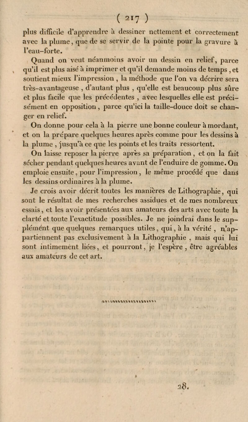 plus clifflcilo d’apprendre à dessiner nettement et correctement avec la plume, que de se servir de la pointe pour la gravure à l’eau-forte. Quand on veut néanmoins avoir un dessin en relief, parce qu’il est plus aisé à imprimer et qu’il demande moins de temps , et soutient mieux l’impression , la méthode que l’on va décrire sera très-avantageuse , d’autant plus , qu’elle est beaucoup plus sûre et plus facile que les précédentes , avec lesquelles elle est préci¬ sément en opposition , parce qu’ici la taille-douce doit se chan¬ ger en relief. On donne pour cela à la pierre une bonne couleur à mordant, et on la prépare quelques heures après comme pour les dessins à la plume , jusqu’à ce que les points et les traits ressortent. On laisse reposer la pierre après sa préparation , et on la fait sécher pendant quelques heures avant de l’enduire de gomme. On emploie ensuite, pour l’impression, le même procédé que dans les dessins ordinaires à la plume. Je crois avoir décrit toutes les manières de Lithographie, qui sont le résultat de mes recherches assidues et de mes nombreux essais, et les avoir présentées aux amateurs des arts avec toute la clarté et toute l’exactitude possibles. Je ne joindrai dans le sup¬ plément que quelques remarques utiles , qui, à la vérité , n’ap¬ partiennent pas exclusivement à la Lithographie , mais qui lui sont intimement liées, et pourront, je l’espère , être agréables aux amateurs de cct art. ai t. vwvwwi.v» ïV'im %