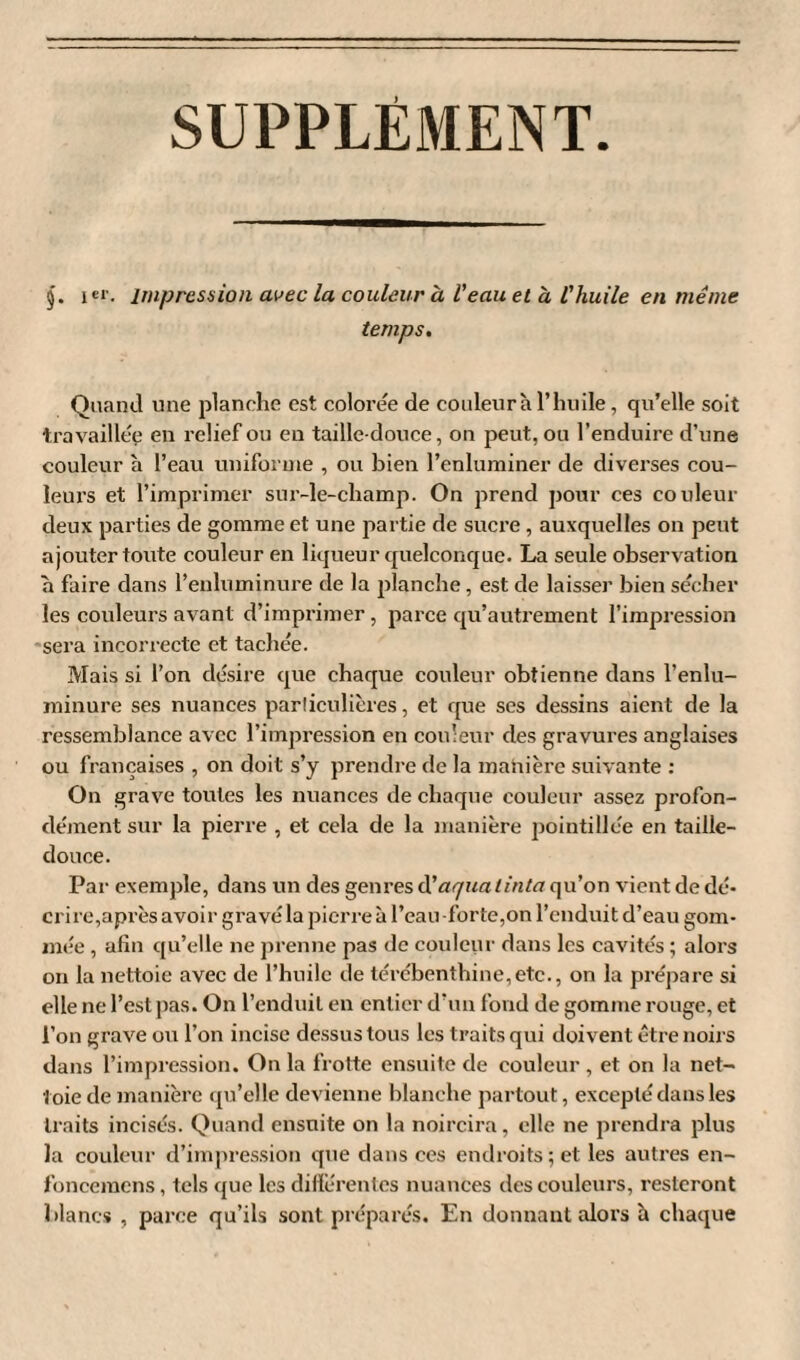 SUPPLÉMENT §. i er. impression avec la couleur à l’eau et à l'huile en même temps. Quand une planche est colorée de couleur à l’huile, qu’elle soit travaillée en relief ou eu taille-douce, on peut, ou l’enduire d’une couleur à l’eau uniforme , ou bien l’enluminer de diverses cou¬ leurs et l’imprimer sur-le-champ. On prend pour ces couleur deux parties de gomme et une partie de sucre, auxquelles on peut ajouter toute couleur en liqueur quelconque. La seule observation a faire dans l’enluminure de la planche , est de laisser bien sécher les couleurs avant d’imprimer, parce qu’autrement l’impression sera incorrecte et tachée. Mais si l’on désire que chaque couleur obtienne dans l’enlu¬ minure ses nuances particulières, et que ses dessins aient de la ressemblance avec l’impression en couleur des gravures anglaises ou françaises , on doit s’y prendre de la manière suivante : On grave toutes les nuances de chaque couleur assez profon¬ dément sur la pierre , et cela de la manière pointillée en taille- douce. Par exemple, dans un des genres d’aquaiinta qu’on vient de dé* cri re,après avoir gravé la pierre à l’eau -forte,on l’enduit d’eau gom¬ mée , afin qu’elle ne prenne pas de couleur dans les cavités ; alors on la nettoie avec de l’huile de térébenthine,etc., on la prépare si elle ne l’est pas. On l’enduil en entier d’un fond de gomme rouge, et l’on grave ou l’on incise dessus tous les traits qui doivent être noirs dans l’impression. On la frotte ensuite de couleur , et on la net¬ toie de manière qu’elle devienne blanche partout, excepté dans les traits incisés. Quand ensuite on la noircira, elle ne prendra plus la couleur d’impression que dans ces endroits; et les autres en- fonceraens, tels que les différentes nuances des couleurs, resteront blancs , parce qu’ils sont préparés. En donnant alors à chaque