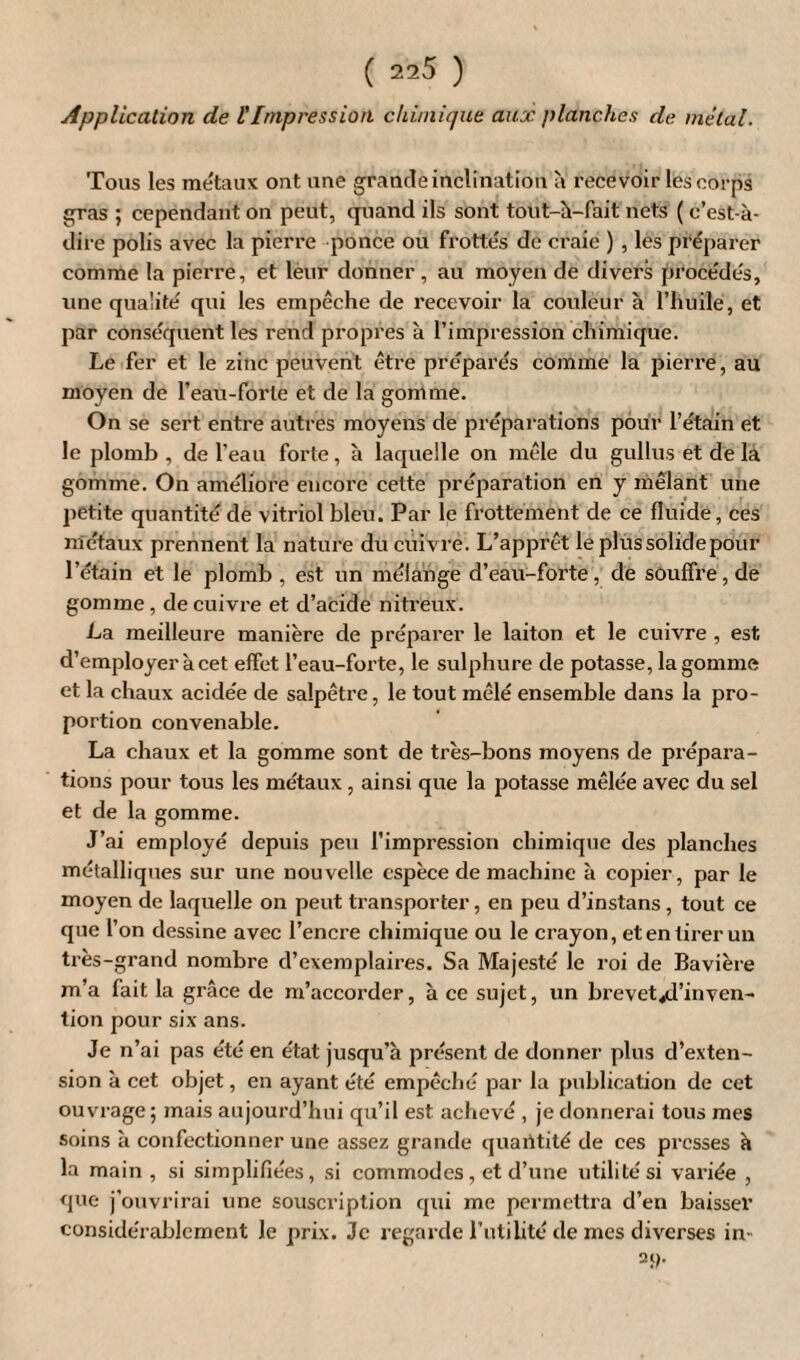 Application de tImpression chimique aux planches de mêlai. Tous les métaux ont une grande inclination à recevoir les corps gras ; cependant on peut, quand ils sont tout-à-fait nets ( c’est-à- dire polis avec la pierre ponce ou frottés de craie ) , les préparer comme la pierre, et leur donner , au moyen de divers procédés, une qualité qui les empêche de recevoir la couleur à l’huile, et par conséquent les rend propres à l’impression chimique. Le fer et le zinc peuvent être préparés comme la pierre, au moyen de l’eau-forte et de la gomme. On se sert entre autres moyens de préparations pour l’étain et le plomb , de l’eau forte, à laquelle on mêle du gullus et de la gomme. On améliore encore cette préparation en y mêlant une petite quantité de vitriol bleu. Par le frottement de ce fluide, ces métaux prennent la nature du cuivre. L’apprêt le plus solide pour l’étain et le plomb , est un mélange d’eau-forte, de souffre, de gomme, de cuivre et d’acide nitreux'. La meilleure manière de préparer le laiton et le cuivre , est d’employer à cet effet l’eau-forte, le sulphure de potasse, la gomme et la chaux acidée de salpêtre, le tout mêlé ensemble dans la pro¬ portion convenable. La chaux et la gomme sont de très-bons moyens de prépara¬ tions pour tous les métaux, ainsi que la potasse mêlée avec du sel et de la gomme. J’ai employé depuis peu l’impression chimique des planches métalliques sur une nouvelle espèce de machine à copier, par le moyen de laquelle on peut transporter, en peu d’instans , tout ce que l’on dessine avec l’encre chimique ou le crayon, et en tirer un très-grand nombre d’exemplaires. Sa Majesté le roi de Bavière m’a fait la grâce de m’accorder, à ce sujet, un brevet,d’inven- lion pour six ans. Je n’ai pas été en état jusqu’à présent de donner plus d’exten¬ sion à cet objet, en ayant été empêché par la publication de cet ouvrage ; mais aujourd’hui qu’il est achevé , je donnerai tous mes soins à confectionner une assez grande quantité de ces presses à la main , si simplifiées, si commodes, et d’une utilité si variée , que j'ouvrirai une souscription qui me permettra d’en baisser considérablement le prix. Je regarde l’utilité de mes diverses in- 21).