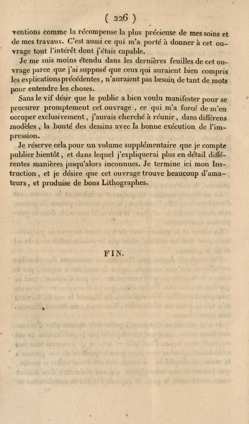 » Tentions comme la récompense la plus précieuse de mes soins et de mes travaux. C’est aussi ce qui m’a porté à donner à cet ou¬ vrage tout l’intérêt dont j’étais capable. Je me suis moins étendu dans les dernières feuilles de cet ou¬ vrage parce que j’ai supposé que ceux qui auraient bien compris les explications précédentes, n’auraient pas besoin de tant de mots pour entendre les choses. Sans le vif désir que le public a bien voulu manifester pour se procurer promptement cet ouvrage , ce qui m’a forcé de m’en occuper exclusivement, j’aurais cherché à réunir, dans différens modèles , la bonté des dessins avec la bonne exécution de l’im¬ pression. Je réserve cela pour un volume supplémentaire que je compte publier bientôt, et dans lequel j’expliquerai plus en détail diffé¬ rentes manières jusqu’alors inconnues. Je termine ici mon Ins¬ truction , et je désire que cet ouvrage trouve beaucoup d’ama¬ teurs , et produise de bons Lithographes. FIN. *
