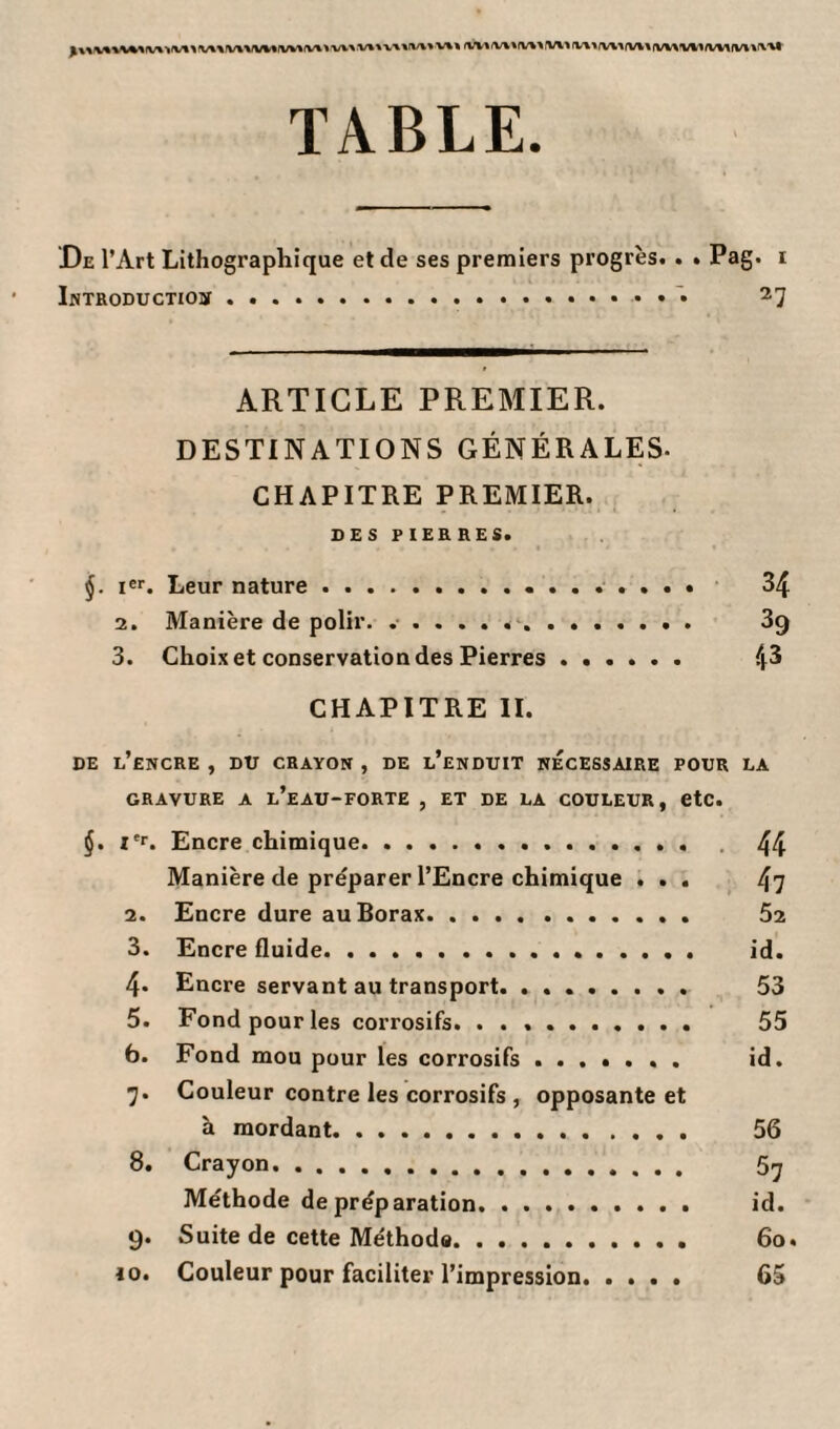 TABLE. De l’Art Lithographique et de ses premiers progrès. . . Pag. i Introduction.. 27 ARTICLE PREMIER. DESTINATIONS GÉNÉRALES. CHAPITRE PREMIER. DES PIERRES. j. Ier. Leur nature. 34 2. Manière de polir. .... 3g 3. Choix et conservation des Pierres ...... 4^ CHAPITRE II. DE L’ENCRE , DU CRAYON , DE l’enDUIT NECESSAIRE POUR LA GRAVURE A l’eaU-FORTE , ET DE LA COULEUR, etc. §. Ier. Encre chimique. 44 Manière de préparer l’Encre chimique ... 47 2. Encre dure au Borax. 52 3. Encre fluide. id. 4. Encre servant au transport. .. 53 5. Fond pour les corrosifs. .. 55 b. Fond mou pour les corrosifs. id. 7. Couleur contre les corrosifs , opposante et à mordant. 56 8. Crayon. 5^ Méthode de préparation. id. 9. Suite de cette Méthod«. 60. io. Couleur pour faciliter l’impression. .... 65
