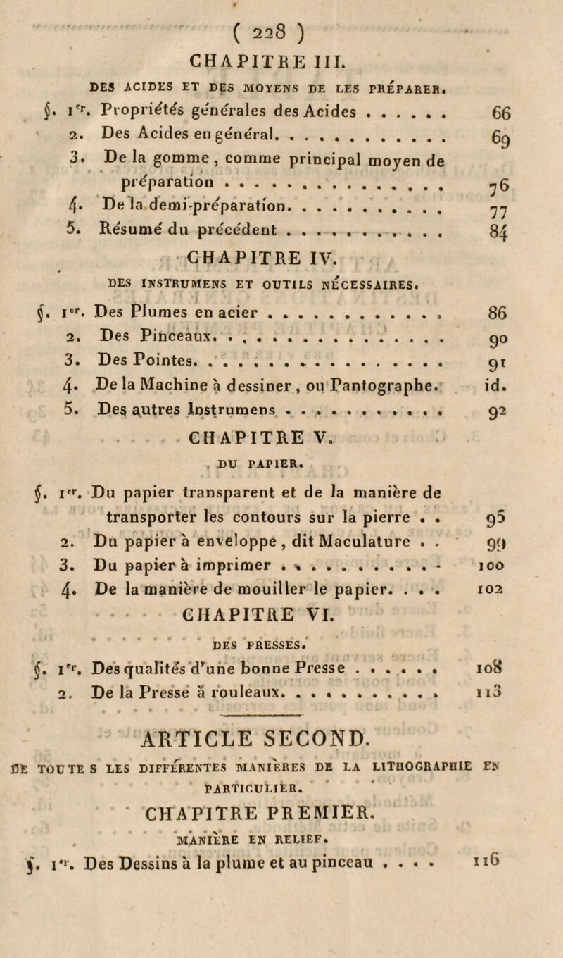 CHAPITRE III. DES ACIDES ET DES MOYENS DE LES PREPARER. J. i'r. Propriétés générales des Acides. 66 2. Des Acides en général. 6q 3. De la gomme , comme principal moyen de préparation. 4« De la demi-préparation. . . .. 77 5. Résumé du précédent. 84 CHAPITRE IV. DES INSTRUMENS ET OUTILS NECESSAIRES. I f 4 5. Ier. Des Plumes en acier .. 86 2. Des Pinceaux. ... go 3. Des Pointes. 91 4. De la Machine à dessiner , ou Pantographe. id. 5. Des autres lnstrumens. 92 CHAPITRE V. DU PAPIER. §. irr. Du papier transparent et de la manière de transporter les contours sur la pierre . . 95 2. Du papier à enveloppe , dit Maculature . . 99 3. Du papier à imprimer .h.• 100 4. De la manière de mouiller le papier. . . . 102 CHAPITRE VI. DES PRESSES. j. i*r. Des qualités d’une bonne Presse. 108 2. De la Presse ä rouleaux. 113 ARTICLE SECOND. DE TOUTES LES DIFFERENTES MANIERES DE LA LITHOGRAPHIE EN PARTICULIER. CHAPITRE PREMIER. MANIÈRE EN RELIEF. 5. v. Des Dessins à la plume et au pinceau .... 116